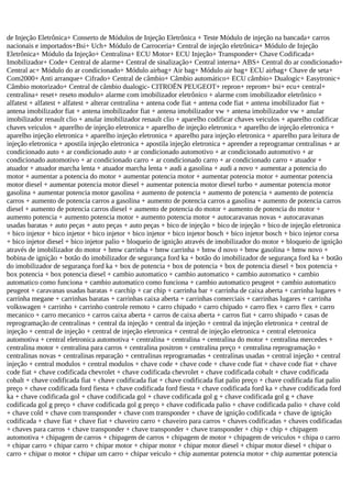 de Injeção Eletrônica+ Conserto de Módulos de Injeção Eletrônica + Teste Módulo de injeção na bancada+ carros
nacionais e importados+Bsi+ Uch+ Módulo de Carroceria+ Central de injeção eletrônica+ Módulo de Injeção
Eletrônica+ Módulo da Injeção+ Centralina+ ECU Motor+ ECU Injeção+ Transponder+ Chave Codificada+
Imobilizador+ Code+ Central de alarme+ Central de sinalização+ Central interna+ ABS+ Central do ar condicionado+
Central ac+ Módulo do ar condicionado+ Módulo airbag+ Air bag+ Módulo air bag+ ECU airbag+ Chave de seta+
Com2000+ Anti arranque+ Cifrado+ Central de câmbio+ Câmbio automático+ ECU câmbio+ Dualogic+ Easytronic+
Câmbio motorizado+ Central de câmbio dualogic- CITROËN PEUGEOT+ repron+ reprom+ bsi+ ecu+ central+
centralina+ reset+ reseto modulo+ alarme com imobilizador eletrônico + alarme com imobilizador eletrônico +
alfatest + alfatest + alfatest + alterar centralina + antena code fiat + antena code fiat + antena imobilizador fiat +
antena imobilizador fiat + antena imobilizador fiat + antena imobilizador vw + antena imobilizador vw + anular
imobilizador renault clio + anular imobilizador renault clio + aparelho codificar chaves veiculos + aparelho codificar
chaves veiculos + aparelho de injeção eletronica + aparelho de injeção eletronica + aparelho de injeção eletronica +
aparelho injeção eletronica + aparelho injeção eletronica + aparelho para injeção eletronica + aparelho para leitura de
injeção eletronica + apostila injeção eletronica + apostila injeção eletronica + aprender a reprogramar centralinas + ar
condicionado auto + ar condicionado auto + ar condicionado automotivo + ar condicionado automotivo + ar
condicionado automotivo + ar condicionado carro + ar condicionado carro + ar condicionado carro + atuador +
atuador + atuador marcha lenta + atuador marcha lenta + audi a gasolina + audi a novo + aumentar a potencia do
motor + aumentar a potencia do motor + aumentar potencia motor + aumentar potencia motor + aumentar potencia
motor diesel + aumentar potencia motor diesel + aumentar potencia motor diesel turbo + aumentar potencia motor
gasolina + aumentar potencia motor gasolina + aumento de potencia + aumento de potencia + aumento de potencia
carros + aumento de potencia carros a gasolina + aumento de potencia carros a gasolina + aumento de potencia carros
diesel + aumento de potencia carros diesel + aumento de potencia do motor + aumento de potencia do motor +
aumento potencia + aumento potencia motor + aumento potencia motor + autocaravanas novas + autocaravanas
usadas baratas + auto peças + auto peças + auto peças + bico de injeção + bico de injeção + bico de injeção eletronica
+ bico injetor + bico injetor + bico injetor + bico injetor + bico injetor bosch + bico injetor bosch + bico injetor corsa
+ bico injetor diesel + bico injetor palio + bloqueio de ignição através de imobilizador do motor + bloqueio de ignição
através de imobilizador do motor + bmw carrinha + bmw carrinha + bmw d novo + bmw gasolina + bmw novo +
bobina de ignição + botão do imobilizador de segurança ford ka + botão do imobilizador de segurança ford ka + botão
do imobilizador de segurança ford ka + box de potencia + box de potencia + box de potencia diesel + box potencia +
box potencia + box potencia diesel + cambio automatico + cambio automatico + cambio automatico + cambio
automatico como funciona + cambio automatico como funciona + cambio automatico peugeot + cambio automatico
peugeot + caravanas usadas baratas + carchip + car chip + carrinha bar + carrinha de caixa aberta + carrinha lugares +
carrinha megane + carrinhas baratas + carrinhas caixa aberta + carrinhas comerciais + carrinhas lugares + carrinha
volkswagen + carrinho + carrinho controle remoto + carro chipado + carro chipado + carro flex + carro flex + carro
mecanico + carro mecanico + carros caixa aberta + carros de caixa aberta + carros fiat + carro shipado + casas de
reprogramação de centralinas + central da injeção + central da injeção + central da injeção eletronica + central de
injeção + central de injeção + central de injeção eletronica + central de injeção eletronica + central eletronica
automotiva + central eletronica automotiva + centralina + centralina + centralina do motor + centralina mercedes +
centralina motor + centralina para carros + centralina positron + centralina preço + centralina reprogramação +
centralinas novas + centralinas reparação + centralinas reprogramadas + centralinas usadas + central injeção + central
injeção + central modulos + central modulos + chave code + chave code + chave code fiat + chave code fiat + chave
code fiat + chave codificada chevrolet + chave codificada chevrolet + chave codificada cobalt + chave codificada
cobalt + chave codificada fiat + chave codificada fiat + chave codificada fiat palio preço + chave codificada fiat palio
preço + chave codificada ford fiesta + chave codificada ford fiesta + chave codificada ford ka + chave codificada ford
ka + chave codificada gol + chave codificada gol + chave codificada gol g + chave codificada gol g + chave
codificada gol g preço + chave codificada gol g preço + chave codificada palio + chave codificada palio + chave cold
+ chave cold + chave com transponder + chave com transponder + chave de ignição codificada + chave de ignição
codificada + chave fiat + chave fiat + chaveiro carro + chaveiro para carros + chaves codificadas + chaves codificadas
+ chaves para carros + chave transponder + chave transponder + chave transponder + chip + chip + chipagem
automotiva + chipagem de carros + chipagem de carros + chipagem de motor + chipagem de veiculos + chipa o carro
+ chipar carro + chipar carro + chipar motor + chipar motor + chipar motor diesel + chipar motor diesel + chipar o
carro + chipar o motor + chipar um carro + chipar veiculo + chip aumentar potencia motor + chip aumentar potencia
 