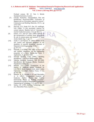 A. A. Raheem and O. K. Sulaiman / International Journal of Engineering Research and Applications
(IJERA) ISSN: 2248-9622 www.ijera.com
Vol. 3, Issue 4, Jul-Aug 2013, pp.713-721
721 | P a g e
Portland cement, BS 12: Part 2, British
Standards Institution, London.
[7] Chusilp, Nuntachai,; Jaturapitakkul, Chai and
Kiattikomol, Kraiwood.(2009) “Utilization of
Bagasse ash as a Pozzolanic material in concret”,
Construction and Building Materials, 23(11), pp
3352-3358.
[8] Dwivedi, V.N., Singh, N.P., Das, S.S. andSingh,
N.B. (2006) “A new pozzolanic material for
cement industry: Bamboo leaf as”, International
Journal of physical science, 1(3), pp 106-111.
[9] Elinwa, A.U. and S.P. Ejeh, (2004) “Effects of
the incorporation of sawdust waste incineration
fly ash in cement pastes and mortars”, J. Asian
Archit. Build. Eng., 3, pp 1-7.
[10] Jerath, S. and Hanson, N. (2007) “Effect of fly
ash content and aggregate gradation on the
durability of concrete pavement,” Journals of
Material in Civil Engineering, 19 (5),
pp 367-375.
[11] Okunade, E.A.(2008) “The effect of wood ash
and sawdust admixtures on the engineering
properties of a burnt laterite-clay brick. J.
Applied Sci., 8, pp 1042-1048.
[12] National Building Code (2006), “Building
Regulations”, LexisNexis Butterworths, Ohio.
[13] Nigerian Industrial Standards. NIS 087:2000.
Specification for Sandcrete Blocks. Standards
Organisation of Nigeria.
[14] Raheem, A.A. (2006) “Comparism of the
Quality of Sandcrete Blocks Produced by
LAUTECH Block Industry with others within
Ogbomoso Township”, Science Focus, 11 (1),
pp 103-108.
[15] Raheem, A. A.; Momoh, A. K. and Shoyingbe,
A. A. (2012) “Comparative Analysis of
Sandcrete Hollow Blocks and Laterite
Interlocking Blocks as Walling Elements”,
International Journal of Sustainable Construction
Engineering & Technology, 3 (1), pp 79 – 88.
[17] Seeley, I.H. (1993) Building Technology, (4th
ed.), Macmillan Press, London.
 