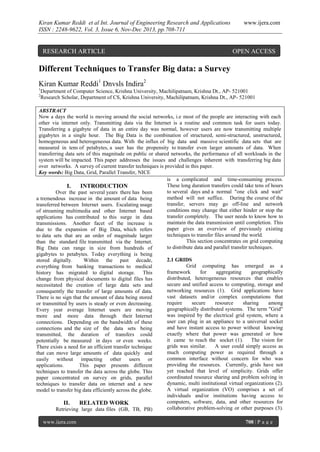 Kiran Kumar Reddi et al Int. Journal of Engineering Research and Applications
ISSN : 2248-9622, Vol. 3, Issue 6, Nov-Dec 2013, pp.708-711

RESEARCH ARTICLE

www.ijera.com

OPEN ACCESS

Different Techniques to Transfer Big data: a Survey
Kiran Kumar Reddi1 Dnvsls Indira2
1
2

Department of Computer Science, Krishna University, Machilipatnam, Krishna Dt., AP- 521001
Research Scholar, Department of CS, Krishna University, Machilipatnam, Krishna Dt., AP- 521001

ABSTRACT
Now a days the world is moving around the social networks, i.e most of the people are interacting with each
other via internet only. Transmitting data via the Internet is a routine and common task for users today.
Transferring a gigabyte of data in an entire day was normal, however users are now transmitting multiple
gigabytes in a single hour. The Big Data is the combination of structured, semi-structured, unstructured,
homogeneous and heterogeneous data. With the influx of big data and massive scientific data sets that are
measured in tens of petabytes, a user has the propensity to transfer even larger amounts of data. When
transferring data sets of this magnitude on public or shared networks, the performance of all workloads in the
system will be impacted. This paper addresses the issues and challenges inherent with transferring big data
over networks. A survey of current transfer techniques is provided in this paper.
Key words: Big Data, Grid, Parallel Transfer, NICE
is a complicated and time-consuming process.
These long duration transfers could take tens of hours
I.
INTRODUCTION
to several days and a normal "one click and wait"
Over the past several years there has been
method will not suffice. During the course of the
a tremendous increase in the amount of data being
transfer, servers may go off-line and network
transferred between Internet users. Escalating usage
conditions may change that either hinder or stop the
of streaming multimedia and other Internet based
transfer completely. The user needs to know how to
applications has contributed to this surge in data
maintain the data transmission until completion. This
transmissions. Another facet of the increase is
paper gives an overview of previously existing
due to the expansion of Big Data, which refers
techniques to transfer files around the world.
to data sets that are an order of magnitude larger
This section concentrates on grid computing
than the standard file transmitted via the Internet.
to distribute data and parallel transfer techniques.
Big Data can range in size from hundreds of
gigabytes to petabytes. Today everything is being
2.1 GRIDS
stored digitally.
Within the past decade,
Grid computing has emerged as a
everything from banking transactions to medical
framework
for
aggregating
geographically
history has migrated to digital storage. This
distributed, heterogeneous resources that enables
change from physical documents to digital files has
secure and unified access to computing, storage and
necessitated the creation of large data sets and
networking resources (1). Grid applications have
consequently the transfer of large amounts of data.
vast datasets and/or complex computations that
There is no sign that the amount of data being stored
require
secure
resource
sharing
among
or transmitted by users is steady or even decreasing.
geographically distributed systems. The term "Grid"
Every year average Internet users are moving
was inspired by the electrical grid system, where a
more and more data through their Internet
user can plug in an appliance to a universal socket
connections. Depending on the bandwidth of these
and have instant access to power without knowing
connections and the size of the data sets being
exactly where that power was generated or how
transmitted, the duration of transfers could
it came to reach the socket (1). The vision for
potentially be measured in days or even weeks.
grids was similar.
A user could simply access as
There exists a need for an efficient transfer technique
much computing power as required through a
that can move large amounts of data quickly and
common interface without concern for who was
easily without impacting other users or
providing the resources. Currently, grids have not
applications.
This paper presents different
yet reached that level of simplicity. Grids offer
techniques to transfer the data across the globe. This
coordinated resource sharing and problem solving in
paper concentrated on survey on grids, parallel
dynamic, multi institutional virtual organizations (2).
techniques to transfer data on internet and a new
A virtual organization (VO) comprises a set of
model to transfer big data efficiently across the globe.
individuals and/or institutions having access to
computers, software, data, and other resources for
II.
RELATED WORK
collaborative problem-solving or other purposes (3).
Retrieving large data files (GB, TB, PB)
www.ijera.com

708 | P a g e

 
