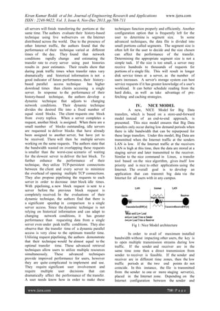 Kiran Kumar Reddi et al Int. Journal of Engineering Research and Applications
ISSN : 2248-9622, Vol. 3, Issue 6, Nov-Dec 2013, pp.708-711
all servers will finish transferring the portions at the
same time. The authors evaluate their history-based
technique using live webservers on the Internet
distributed across the world. Due to the presence of
other Internet traffic, the authors found that the
performance of their technique varied at different
times of the day. They found that network
conditions rapidly change and estimating the
transfer rate to every server using past histories
results in poor estimates. Their results show that
during peak traffic times when transfer rates vary
dramatically and historical information is not a
good indicator of future performance, their historybased parallel
access technique
has higher
download times than clients accessing a single
server. In response to the performance of their
history-based technique, the authors develop a
dynamic technique that adjusts to changing
network conditions. Their dynamic technique
divides the desired file into a fixed number of
equal sized blocks. The client requests one block
from every replica. When a server completes a
request, another block is assigned. When there are a
small number of blocks outstanding, idle servers
are requested to deliver blocks that have already
been assigned to another server, but have yet to
be received. There will then be multiple servers
working on the same requests. The authors state that
the bandwidth wasted on overlapping these requests
is smaller than the worst-case scenario of waiting
for the slowest server to deliver the last block. To
further enhance the performance of their
technique, they utilize TCP-persistent connections
between the client and every server to minimize
the overhead of opening multiple TCP connections.
They also propose pipelining the requests to each
server in order to decrease inter block idle times.
With pipelining, a new block request is sent to a
server before the previous block request is
completely received. In the evaluations of their
dynamic technique, the authors find that there is
a significant speedup in comparison to a single
server access. Since the dynamic technique is not
relying on historical information and can adapt to
changing
network conditions, it
has greater
performance than requesting data from a single
server even under peak traffic conditions. They also
observe that the transfer time of a dynamic parallel
access is very close to the optimum transfer time.
Utilizing request pipelining, the authors demonstrate
that their technique would be almost equal to the
optimal transfer time. These advanced retrieval
techniques allow users to utilize multiple resources
simultaneously.
These
advanced
techniques
provide improved performance for users, however
they are quite complicated to implement and use.
They require significant user involvement and
require multiple user decisions that can
dramatically affect the performance of the transfer.
A user needs know how in order to make these
www.ijera.com

www.ijera.com

techniques function properly and efficiently. Another
configuration option that is frequently left for the
user to determine is segment size.
In some
advanced techniques, the data file is divided into
small portions called segments. The segment size is
often left for the user to decide and the size chosen
can affect the performance of the transfer.
Determining the appropriate segment size is not a
simple task. If the size is too small, a server may
receive hundreds to thousands of requests for
portions of a single file. This will result in longer
disk service times at a server, as the number of
users increases. A server's storage system can best
service requests if it has greater knowledge of a user's
workload. It can better schedule reading from the
hard disks, as well as take advantage of prefetching and caching strategies.

IV.

NICE MODEL

A new, NICE Model for Big Data
transfers, which is based on a store-and-forward
model instead of an end-to-end approach, is
presented. This nice model ensures that Big Data
transfers only occur during low demand periods when
there is idle bandwidth that can be repurposed for
these large transfers. Under this model, Big Data are
transmitted when the Internet traffic at the senders
LAN is low. If the Internet traffic at the receivers
LAN is high at this time, then the data are stored at a
staging server and later transmitted to the receiver.
Similar to the nice command in Linux, a transfer
tool based on the nice algorithm, gives itself low
priority and is nice to other applications using the
Internet. The overall goal is to develop an
application that can transmit big data via the
Internet for all users with in any campus.

Fig 1: Nice Model architecture
In order to avail of maximum installed
bandwidth without impacting other users, the key is
to open multiple transmission streams during low
traffic. If the sender and receiver are in the
same time zone then a direct transmission from
sender to receiver is feasible. If the sender and
receiver are in different time zones, then the low
traffic periods at the two end points do not
coincide. In this instance, the file is transmitted
from the sender to one or more staging server(s),
placed in the Internet zone. Depending on the
Internet configuration between the sender and
710 | P a g e

 