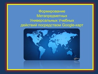 Формирование
Метапредметных
Универсальных Учебных
действий посредством Google-карт
 