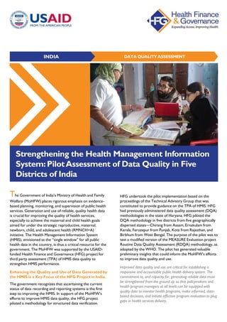DATA QUALITY ASSESSMENTINDIA
Strengthening the Health Management Information
System:PilotAssessment of Data Quality in Five
Districts of India
The Government of India’s Ministry of Health and Family
Welfare (MoHFW) places rigorous emphasis on evidence-
based planning, monitoring, and supervision of public health
services. Generation and use of reliable, quality health data
is crucial for improving the quality of health services,
especially to achieve the maternal and child health goals
aimed for under the strategic reproductive, maternal,
newborn, child, and adolescent health (RMNCH+A)
initiative. The Health Management Information System
(HMIS), envisioned as the “single window” for all public
health data in the country, is thus a critical resource for the
government. The MoHFW was supported by the USAID-
funded Health Finance and Governance (HFG) project for
third party assessment (TPA) of HMIS data quality to
strengthen HMIS performance.
Enhancing the Quality and Use of Data Generated by
the HMIS is a Key Focus of the HFG Project in India.
The government recognizes that ascertaining the current
status of data recording and reporting systems is the first
step to improving the HMIS. In support of the MoHFW’s
efforts to improve HMIS data quality, the HFG project
piloted a methodology for structured data verification.
HFG undertook the pilot implementation based on the
proceedings of the Technical Advisory Group that was
constituted to provide guidance on the TPA of HMIS. HFG
had previously administered data quality assessment (DQA)
methodologies in the state of Haryana. HFG piloted the
DQA methodology in five districts from five geographically
dispersed states—Chirang from Assam, Ernakulam from
Kerala, Ferozepur from Punjab, Kota from Rajasthan, and
Birbhum from West Bengal. The purpose of the pilot was to
test a modified version of the MEASURE Evaluation project
Routine Data Quality Assessment (RDQA) methodology, as
adopted by the WHO. The pilot has generated valuable
preliminary insights that could inform the MoHFW’s efforts
to improve data quality and use.
Improved data quality and use are critical for establishing a
responsive and accountable public health delivery system. The
commitment to, and capacity for, generating reliable data must
be strengthened from the ground up so that policymakers and
health program managers at all levels can be equipped with
quality data to monitor health programs, make informed, data-
based decisions, and initiate effective program evaluation to plug
gaps in health services delivery.
 