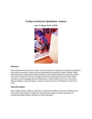 Coding in Deductive Qualitative Analysis
Jane F. Gilgun, Ph.D., LICSW

Summary	
  
This	
  article	
  discusses	
  how	
  to	
  use	
  open,	
  axial,	
  and	
  selective	
  coding	
  in	
  the	
  analysis	
  of	
  qualitative	
  
data	
  when	
  researchers	
  conduct	
  studies	
  using	
  deductive	
  qualitative	
  analysis	
  (DQA).	
  Unlike	
  
grounded	
  theory,	
  DQA	
  begins	
  with	
  preliminary	
  codes	
  that	
  both	
  guide	
  the	
  research	
  and	
  that	
  
researchers	
  expect	
  to	
  test	
  and	
  to	
  change	
  in	
  the	
  course	
  of	
  doing	
  the	
  research.	
  This	
  article	
  
reports	
  on	
  email	
  exchanges	
  between	
  Anke	
  Reints, a PhD	
  student	
  at	
  the	
  Vrije Universiteit
Brussel, Belgium, and Jane Gilgun, a professor at the University of Minnesota, Twin Cities,
USA.	
  
About	
  the	
  Author	
  
Jane	
  F.	
  Gilgun,	
  Ph.D.,	
  LICSW,	
  is	
  a	
  professor,	
  School	
  of	
  Social	
  Work,	
  University	
  of	
  Minnesota,	
  
Twin	
  Cities,	
  USA.	
  Professor	
  Gilgun	
  has	
  related	
  books,	
  children’s	
  stories,	
  &	
  articles	
  on	
  	
  
scribd.com,	
  Kindle,	
  iBooks,	
  and	
  other	
  on-­‐line	
  booksellers.	
  	
  	
  

 