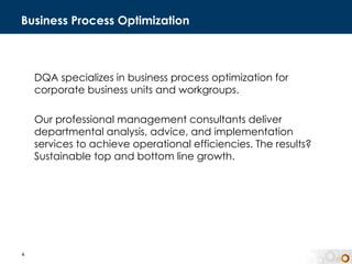 Business Process Optimization DQA specializes in business process optimization for corporate business units and workgroups.  Our professional management consultants deliver  departmental analysis, advice, and implementation services to achieve operational efficiencies. The results? Sustainable top and bottom line growth.  