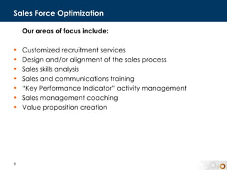 Sales Force Optimization Our areas of focus include: Customized recruitment services Design and/or alignment of the sales process  Sales skills analysis  Sales and communications training “ Key Performance Indicator” activity management Sales management coaching  Value proposition creation 