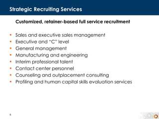 Strategic Recruiting Services Customized, retainer-based full service recruitment  Sales and executive sales management Executive and “C” level  General management Manufacturing and engineering  Interim professional talent Contact center personnel Counseling and outplacement consulting Profiling and human capital skills evaluation services 