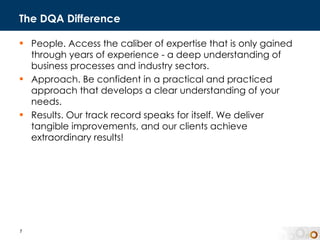The DQA Difference People. Access the caliber of expertise that is only gained through years of experience - a deep understanding of business processes and industry sectors. Approach. Be confident in a practical and practiced approach that develops a clear understanding of your needs.  Results. Our track record speaks for itself. We deliver tangible improvements, and our clients achieve extraordinary results! 