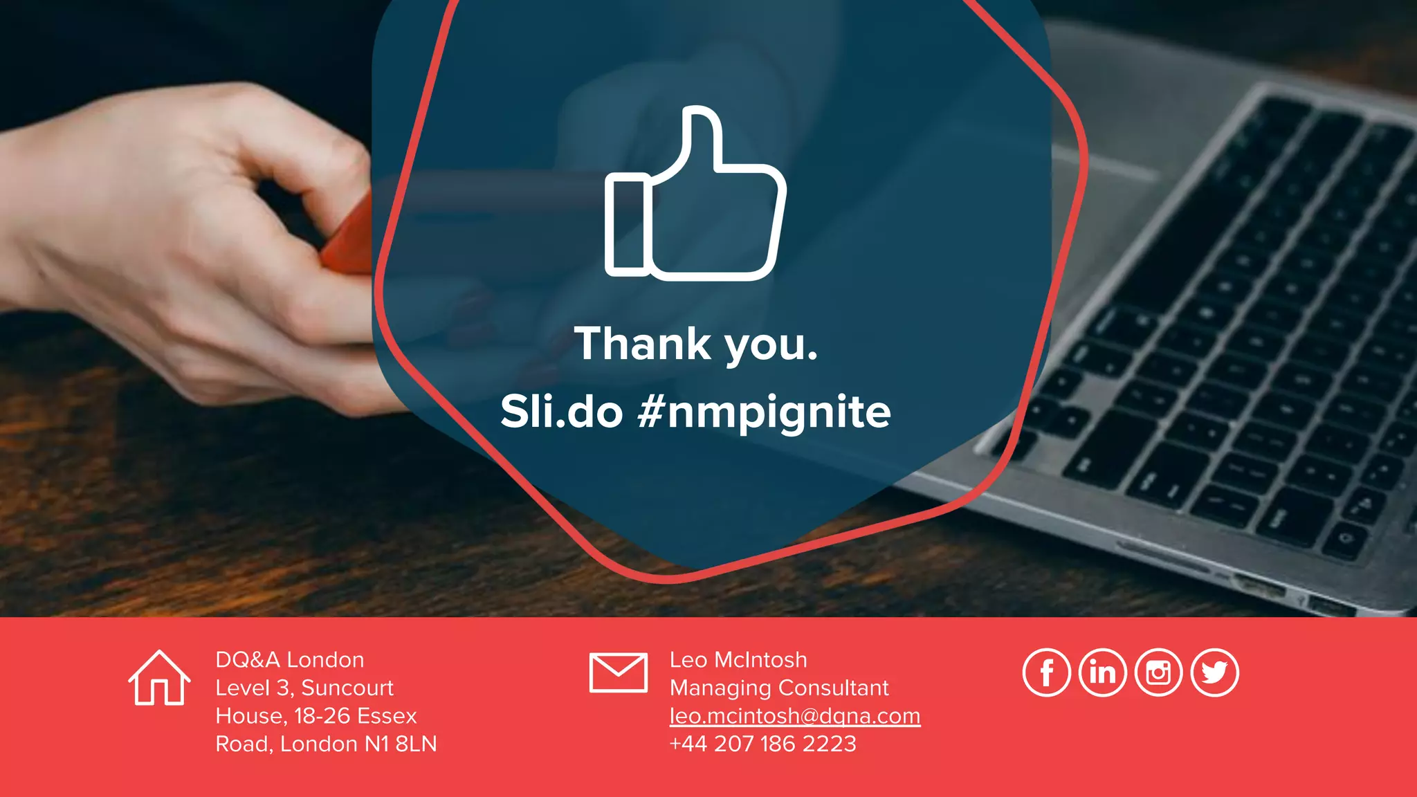 Thank you.
Sli.do #nmpignite
Leo McIntosh
Managing Consultant
leo.mcintosh@dqna.com
+44 207 186 2223
DQ&A London
Level 3, Suncourt
House, 18-26 Essex
Road, London N1 8LN
 