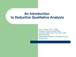 An Introduction 
to Deductive Qualitative Analysis 
Jane F. Gilgun, Ph.D., LICSW 
Professor, School of Social Work 
University of Minnesota, Twin Cities, USA 
Social Work Day 
International Congress on Qualitative Inquiry 
24 May 2014 
 