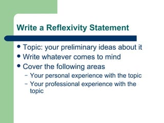 Write a Reflexivity Statement 
Topic: your preliminary ideas about it 
Write whatever comes to mind 
Cover the following areas 
– Your personal experience with the topic 
– Your professional experience with the 
topic 
 