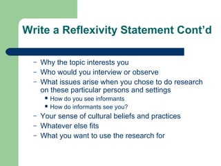 Write a Reflexivity Statement Cont’d 
– Why the topic interests you 
– Who would you interview or observe 
– What issues arise when you chose to do research 
on these particular persons and settings 
How do you see informants 
How do informants see you? 
– Your sense of cultural beliefs and practices 
– Whatever else fits 
– What you want to use the research for 
 