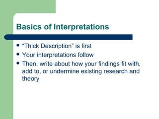 Basics of Interpretations 
 “Thick Description” is first 
 Your interpretations follow 
 Then, write about how your findings fit with, 
add to, or undermine existing research and 
theory 
 
