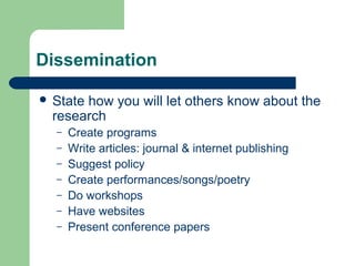Dissemination 
 State how you will let others know about the 
research 
– Create programs 
– Write articles: journal & internet publishing 
– Suggest policy 
– Create performances/songs/poetry 
– Do workshops 
– Have websites 
– Present conference papers 
 