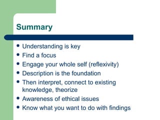 Summary 
 Understanding is key 
 Find a focus 
 Engage your whole self (reflexivity) 
 Description is the foundation 
 Then interpret, connect to existing 
knowledge, theorize 
 Awareness of ethical issues 
 Know what you want to do with findings 
 