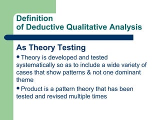 Definition 
of Deductive Qualitative Analysis 
As Theory Testing 
Theory is developed and tested 
systematically so as to include a wide variety of 
cases that show patterns & not one dominant 
theme 
Product is a pattern theory that has been 
tested and revised multiple times 
 