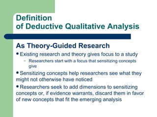 Definition 
of Deductive Qualitative Analysis 
As Theory-Guided Research 
Existing research and theory gives focus to a study 
– Researchers start with a focus that sensitizing concepts 
give 
Sensitizing concepts help researchers see what they 
might not otherwise have noticed 
Researchers seek to add dimensions to sensitizing 
concepts or, if evidence warrants, discard them in favor 
of new concepts that fit the emerging analysis 
 
