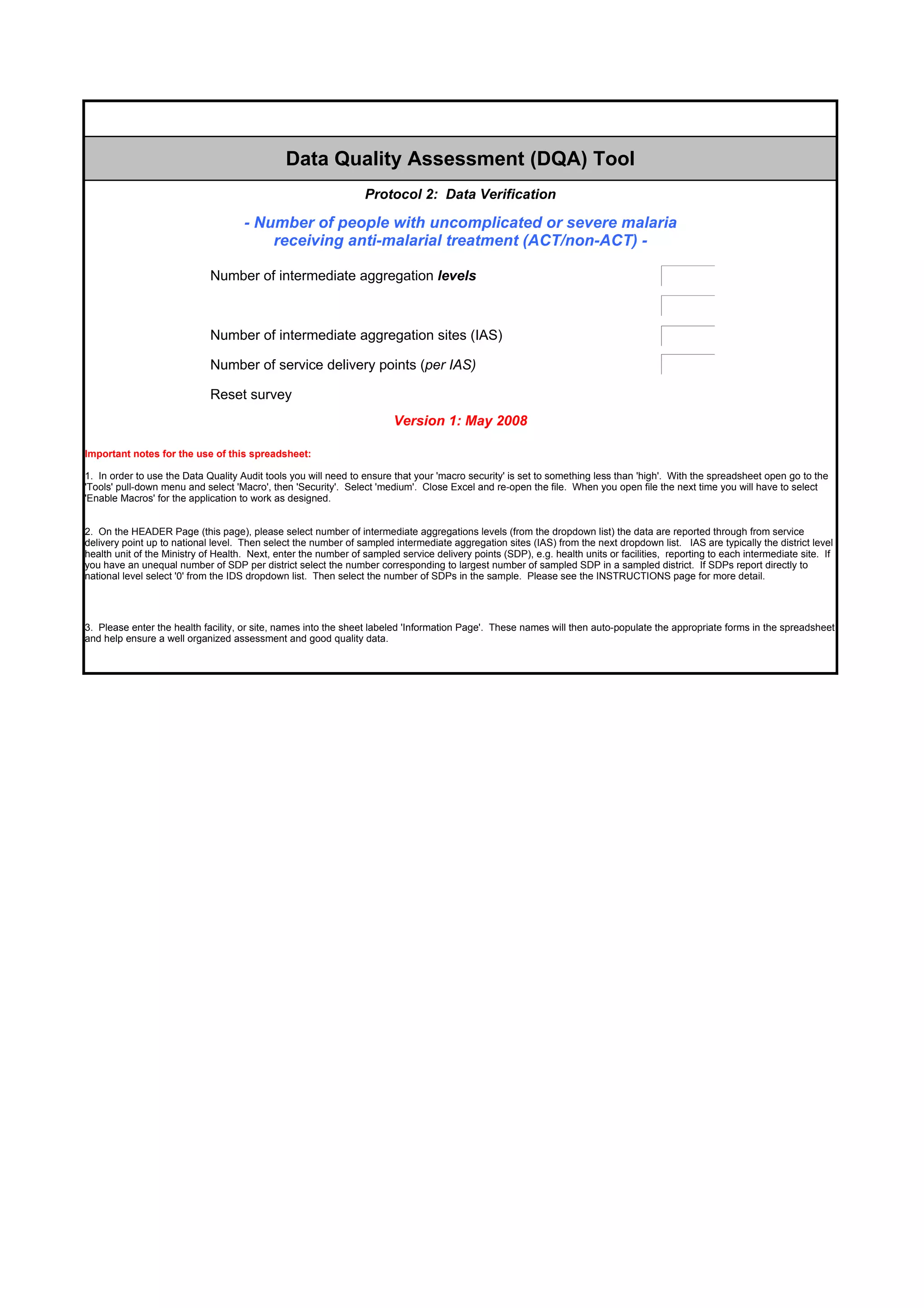 Data Quality Assessment (DQA) Tool
                                                                 Protocol 2: Data Verification

                                     - Number of people with uncomplicated or severe malaria
                                         receiving anti-malarial treatment (ACT/non-ACT) -

                             Number of intermediate aggregation levels                                                                   þÿ

                             Number of higher level intermediate aggregation sites (e.g. regional)                                       þÿ

                             Number of intermediate aggregation sites (IAS)                                                              þÿ

                             Number of service delivery points (per IAS)                                                                 þÿ

                             Reset survey
                                                                        Version 1: May 2008

Important notes for the use of this spreadsheet:

1. In order to use the Data Quality Audit tools you will need to ensure that your 'macro security' is set to something less than 'high'. With the spreadsheet open go to the
'Tools' pull-down menu and select 'Macro', then 'Security'. Select 'medium'. Close Excel and re-open the file. When you open file the next time you will have to select
'Enable Macros' for the application to work as designed.


2. On the HEADER Page (this page), please select number of intermediate aggregations levels (from the dropdown list) the data are reported through from service
delivery point up to national level. Then select the number of sampled intermediate aggregation sites (IAS) from the next dropdown list. IAS are typically the district level
health unit of the Ministry of Health. Next, enter the number of sampled service delivery points (SDP), e.g. health units or facilities, reporting to each intermediate site. If
you have an unequal number of SDP per district select the number corresponding to largest number of sampled SDP in a sampled district. If SDPs report directly to
national level select '0' from the IDS dropdown list. Then select the number of SDPs in the sample. Please see the INSTRUCTIONS page for more detail.




3. Please enter the health facility, or site, names into the sheet labeled 'Information Page'. These names will then auto-populate the appropriate forms in the spreadsheet
and help ensure a well organized assessment and good quality data.
 