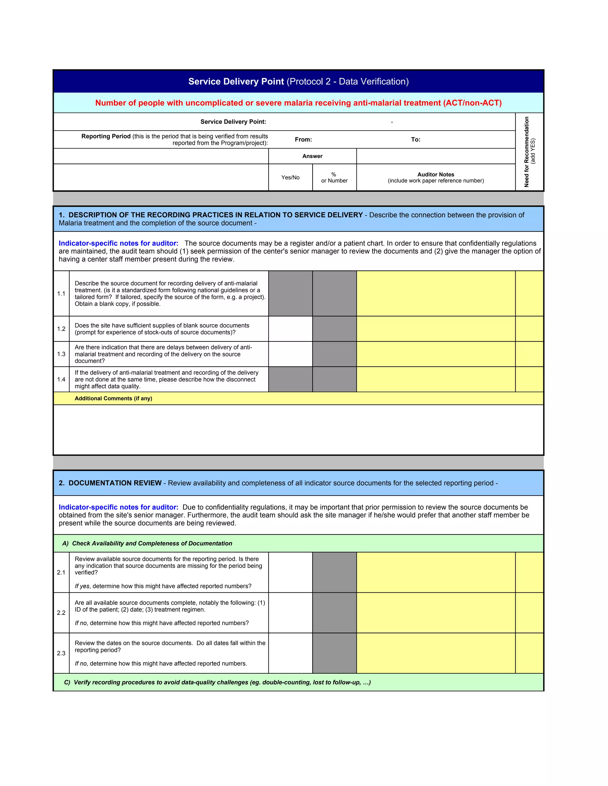 Service Delivery Point (Protocol 2 - Data Verification)

              Number of people with uncomplicated or severe malaria receiving anti-malarial treatment (ACT/non-ACT)




                                                                                                                                                        Need for Recommendation
                                                        Service Delivery Point:                                  -

        Reporting Period (this is the period that is being verified from results
                                                                                         From:                          To:




                                                                                                                                                                (add YES)
                                          reported from the Program/project):

                                                                                              Answer


                                                                                                       %                    Auditor Notes
                                                                                     Yes/No
                                                                                                   or Number    (include work paper reference number)




1. DESCRIPTION OF THE RECORDING PRACTICES IN RELATION TO SERVICE DELIVERY - Describe the connection between the provision of
Malaria treatment and the completion of the source document -

Indicator-specific notes for auditor: The source documents may be a register and/or a patient chart. In order to ensure that confidentially regulations
are maintained, the audit team should (1) seek permission of the center's senior manager to review the documents and (2) give the manager the option of
having a center staff member present during the review.


      Describe the source document for recording delivery of anti-malarial
      treatment. (is it a standardized form following national guidelines or a
1.1
      tailored form? If tailored, specify the source of the form, e.g. a project).
      Obtain a blank copy, if possible.


      Does the site have sufficient supplies of blank source documents
1.2
      (prompt for experience of stock-outs of source documents)?

      Are there indication that there are delays between delivery of anti-
1.3   malarial treatment and recording of the delivery on the source
      document?
      If the delivery of anti-malarial treatment and recording of the delivery
1.4   are not done at the same time, please describe how the disconnect
      might affect data quality.
      Additional Comments (if any)




2. DOCUMENTATION REVIEW - Review availability and completeness of all indicator source documents for the selected reporting period -


Indicator-specific notes for auditor: Due to confidentiality regulations, it may be important that prior permission to review the source documents be
obtained from the site's senior manager. Furthermore, the audit team should ask the site manager if he/she would prefer that another staff member be
present while the source documents are being reviewed.

 A) Check Availability and Completeness of Documentation

      Review available source documents for the reporting period. Is there
      any indication that source documents are missing for the period being
2.1   verified?

      If yes, determine how this might have affected reported numbers?

      Are all available source documents complete, notably the following: (1)
      ID of the patient; (2) date; (3) treatment regimen.
2.2
      If no, determine how this might have affected reported numbers?


      Review the dates on the source documents. Do all dates fall within the
      reporting period?
2.3
      If no, determine how this might have affected reported numbers.


  C) Verify recording procedures to avoid data-quality challenges (eg. double-counting, lost to follow-up, …)
 