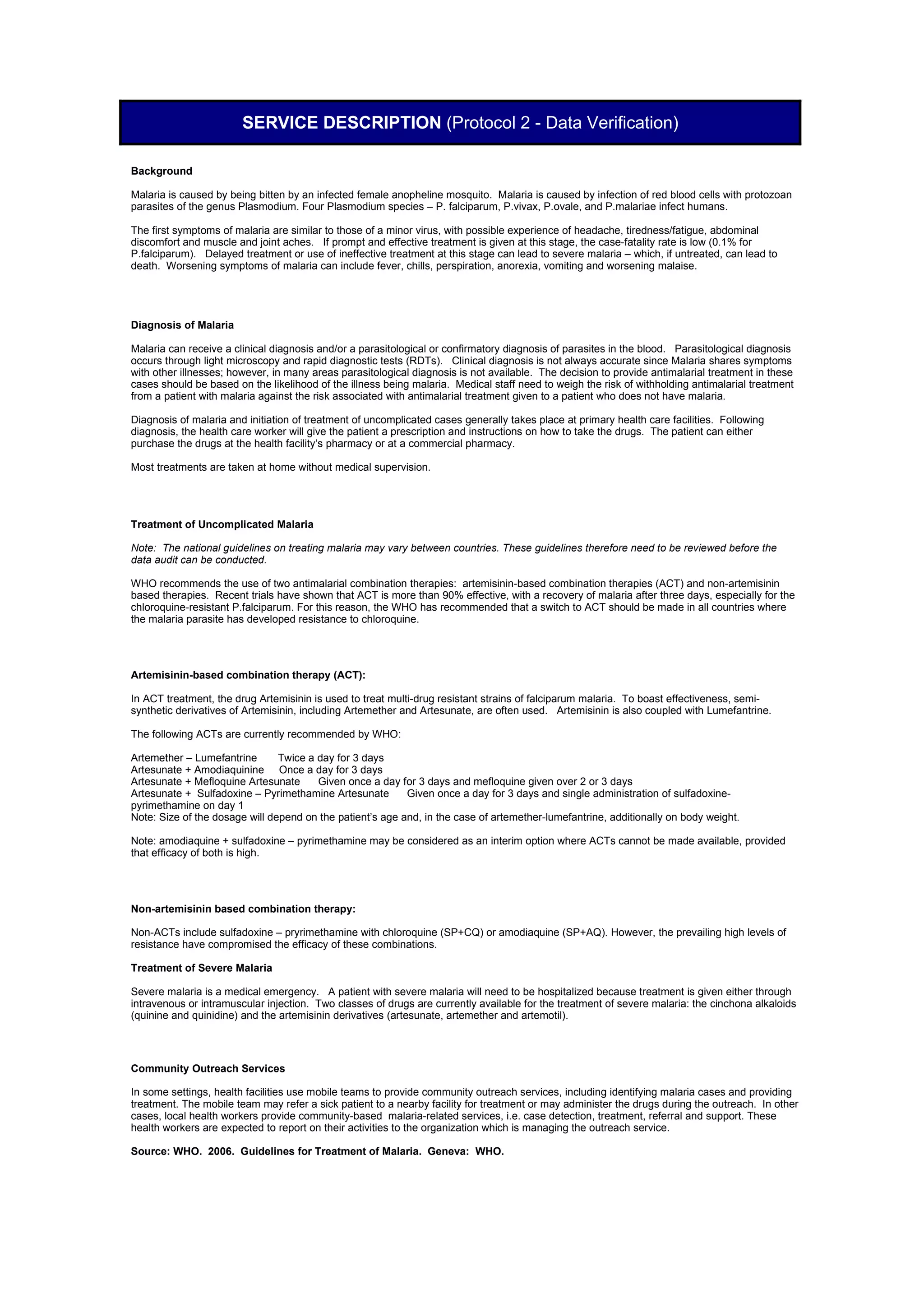 SERVICE DESCRIPTION (Protocol 2 - Data Verification)

Background

Malaria is caused by being bitten by an infected female anopheline mosquito. Malaria is caused by infection of red blood cells with protozoan
parasites of the genus Plasmodium. Four Plasmodium species – P. falciparum, P.vivax, P.ovale, and P.malariae infect humans.

The first symptoms of malaria are similar to those of a minor virus, with possible experience of headache, tiredness/fatigue, abdominal
discomfort and muscle and joint aches. If prompt and effective treatment is given at this stage, the case-fatality rate is low (0.1% for
P.falciparum). Delayed treatment or use of ineffective treatment at this stage can lead to severe malaria – which, if untreated, can lead to
death. Worsening symptoms of malaria can include fever, chills, perspiration, anorexia, vomiting and worsening malaise.




Diagnosis of Malaria

Malaria can receive a clinical diagnosis and/or a parasitological or confirmatory diagnosis of parasites in the blood. Parasitological diagnosis
occurs through light microscopy and rapid diagnostic tests (RDTs). Clinical diagnosis is not always accurate since Malaria shares symptoms
with other illnesses; however, in many areas parasitological diagnosis is not available. The decision to provide antimalarial treatment in these
cases should be based on the likelihood of the illness being malaria. Medical staff need to weigh the risk of withholding antimalarial treatment
from a patient with malaria against the risk associated with antimalarial treatment given to a patient who does not have malaria.

Diagnosis of malaria and initiation of treatment of uncomplicated cases generally takes place at primary health care facilities. Following
diagnosis, the health care worker will give the patient a prescription and instructions on how to take the drugs. The patient can either
purchase the drugs at the health facility’s pharmacy or at a commercial pharmacy.

Most treatments are taken at home without medical supervision.




Treatment of Uncomplicated Malaria

Note: The national guidelines on treating malaria may vary between countries. These guidelines therefore need to be reviewed before the
data audit can be conducted.

WHO recommends the use of two antimalarial combination therapies: artemisinin-based combination therapies (ACT) and non-artemisinin
based therapies. Recent trials have shown that ACT is more than 90% effective, with a recovery of malaria after three days, especially for the
chloroquine-resistant P.falciparum. For this reason, the WHO has recommended that a switch to ACT should be made in all countries where
the malaria parasite has developed resistance to chloroquine.




Artemisinin-based combination therapy (ACT):

In ACT treatment, the drug Artemisinin is used to treat multi-drug resistant strains of falciparum malaria. To boast effectiveness, semi-
synthetic derivatives of Artemisinin, including Artemether and Artesunate, are often used. Artemisinin is also coupled with Lumefantrine.

The following ACTs are currently recommended by WHO:

Artemether – Lumefantrine       Twice a day for 3 days
Artesunate + Amodiaquinine Once a day for 3 days
Artesunate + Mefloquine Artesunate      Given once a day for 3 days and mefloquine given over 2 or 3 days
Artesunate + Sulfadoxine – Pyrimethamine Artesunate        Given once a day for 3 days and single administration of sulfadoxine-
pyrimethamine on day 1
Note: Size of the dosage will depend on the patient’s age and, in the case of artemether-lumefantrine, additionally on body weight.

Note: amodiaquine + sulfadoxine – pyrimethamine may be considered as an interim option where ACTs cannot be made available, provided
that efficacy of both is high.




Non-artemisinin based combination therapy:

Non-ACTs include sulfadoxine – pryrimethamine with chloroquine (SP+CQ) or amodiaquine (SP+AQ). However, the prevailing high levels of
resistance have compromised the efficacy of these combinations.

Treatment of Severe Malaria

Severe malaria is a medical emergency. A patient with severe malaria will need to be hospitalized because treatment is given either through
intravenous or intramuscular injection. Two classes of drugs are currently available for the treatment of severe malaria: the cinchona alkaloids
(quinine and quinidine) and the artemisinin derivatives (artesunate, artemether and artemotil).




Community Outreach Services

In some settings, health facilities use mobile teams to provide community outreach services, including identifying malaria cases and providing
treatment. The mobile team may refer a sick patient to a nearby facility for treatment or may administer the drugs during the outreach. In other
cases, local health workers provide community-based malaria-related services, i.e. case detection, treatment, referral and support. These
health workers are expected to report on their activities to the organization which is managing the outreach service.

Source: WHO. 2006. Guidelines for Treatment of Malaria. Geneva: WHO.
 