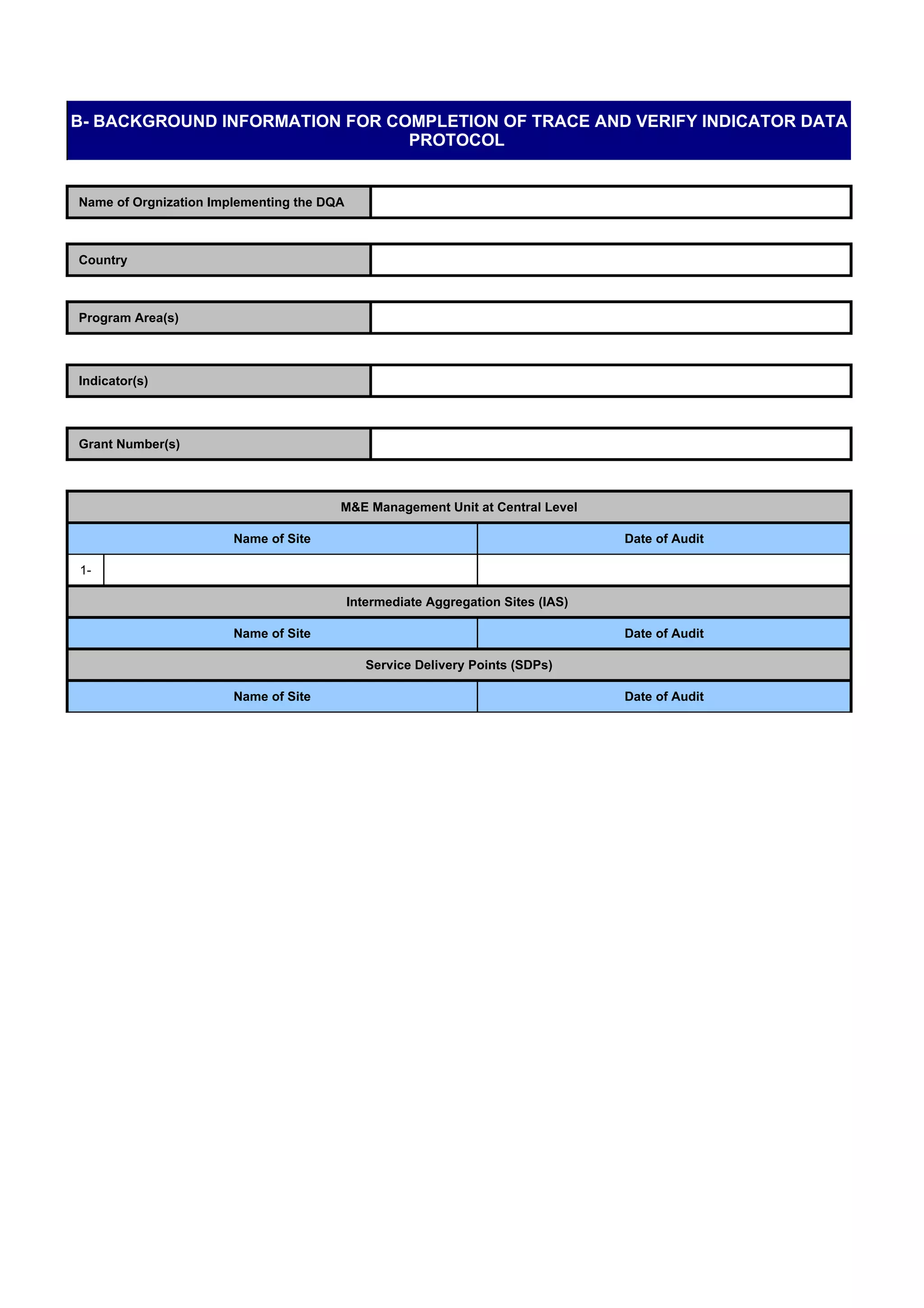 B- BACKGROUND INFORMATION FOR COMPLETION OF TRACE AND VERIFY INDICATOR DATA
                                PROTOCOL


Name of Orgnization Implementing the DQA



Country



Program Area(s)



Indicator(s)



Grant Number(s)



                                       M&E Management Unit at Central Level

                       Name of Site                                               Date of Audit

1-

                                           Intermediate Aggregation Sites (IAS)

                       Name of Site                                               Date of Audit

                                              Service Delivery Points (SDPs)

                       Name of Site                                               Date of Audit
 