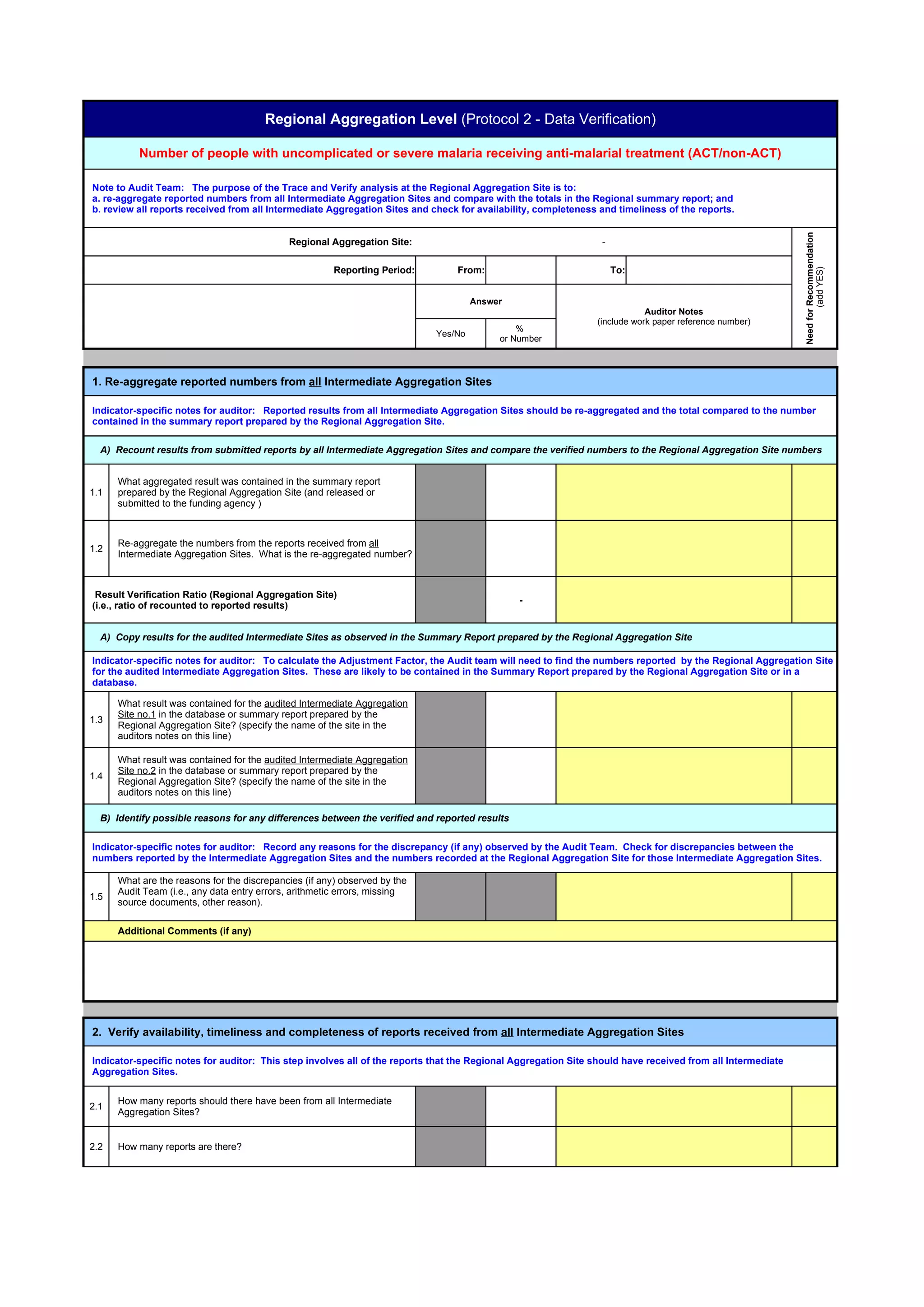 Regional Aggregation Level (Protocol 2 - Data Verification)

          Number of people with uncomplicated or severe malaria receiving anti-malarial treatment (ACT/non-ACT)

Note to Audit Team: The purpose of the Trace and Verify analysis at the Regional Aggregation Site is to:
a. re-aggregate reported numbers from all Intermediate Aggregation Sites and compare with the totals in the Regional summary report; and
b. review all reports received from all Intermediate Aggregation Sites and check for availability, completeness and timeliness of the reports.




                                                                                                                                                            Need for Recommendation
                                             Regional Aggregation Site:                                         -

                                                        Reporting Period:       From:                               To:




                                                                                                                                                                     (add YES)
                                                                                     Answer
                                                                                                                           Auditor Notes
                                                                                                               (include work paper reference number)
                                                                                              %
                                                                            Yes/No
                                                                                          or Number



1. Re-aggregate reported numbers from all Intermediate Aggregation Sites

Indicator-specific notes for auditor: Reported results from all Intermediate Aggregation Sites should be re-aggregated and the total compared to the number
contained in the summary report prepared by the Regional Aggregation Site.

  A) Recount results from submitted reports by all Intermediate Aggregation Sites and compare the verified numbers to the Regional Aggregation Site numbers


      What aggregated result was contained in the summary report
1.1   prepared by the Regional Aggregation Site (and released or
      submitted to the funding agency )



      Re-aggregate the numbers from the reports received from all
1.2
      Intermediate Aggregation Sites. What is the re-aggregated number?



 Result Verification Ratio (Regional Aggregation Site)
                                                                                               -
(i.e., ratio of recounted to reported results)


  A) Copy results for the audited Intermediate Sites as observed in the Summary Report prepared by the Regional Aggregation Site

Indicator-specific notes for auditor: To calculate the Adjustment Factor, the Audit team will need to find the numbers reported by the Regional Aggregation Site
for the audited Intermediate Aggregation Sites. These are likely to be contained in the Summary Report prepared by the Regional Aggregation Site or in a
database.

      What result was contained for the audited Intermediate Aggregation
      Site no.1 in the database or summary report prepared by the
1.3
      Regional Aggregation Site? (specify the name of the site in the
      auditors notes on this line)

      What result was contained for the audited Intermediate Aggregation
      Site no.2 in the database or summary report prepared by the
1.4
      Regional Aggregation Site? (specify the name of the site in the
      auditors notes on this line)

  B) Identify possible reasons for any differences between the verified and reported results

Indicator-specific notes for auditor: Record any reasons for the discrepancy (if any) observed by the Audit Team. Check for discrepancies between the
numbers reported by the Intermediate Aggregation Sites and the numbers recorded at the Regional Aggregation Site for those Intermediate Aggregation Sites.

      What are the reasons for the discrepancies (if any) observed by the
      Audit Team (i.e., any data entry errors, arithmetic errors, missing
1.5
      source documents, other reason).


      Additional Comments (if any)




2. Verify availability, timeliness and completeness of reports received from all Intermediate Aggregation Sites

Indicator-specific notes for auditor: This step involves all of the reports that the Regional Aggregation Site should have received from all Intermediate
Aggregation Sites.


      How many reports should there have been from all Intermediate
2.1
      Aggregation Sites?


2.2   How many reports are there?
 