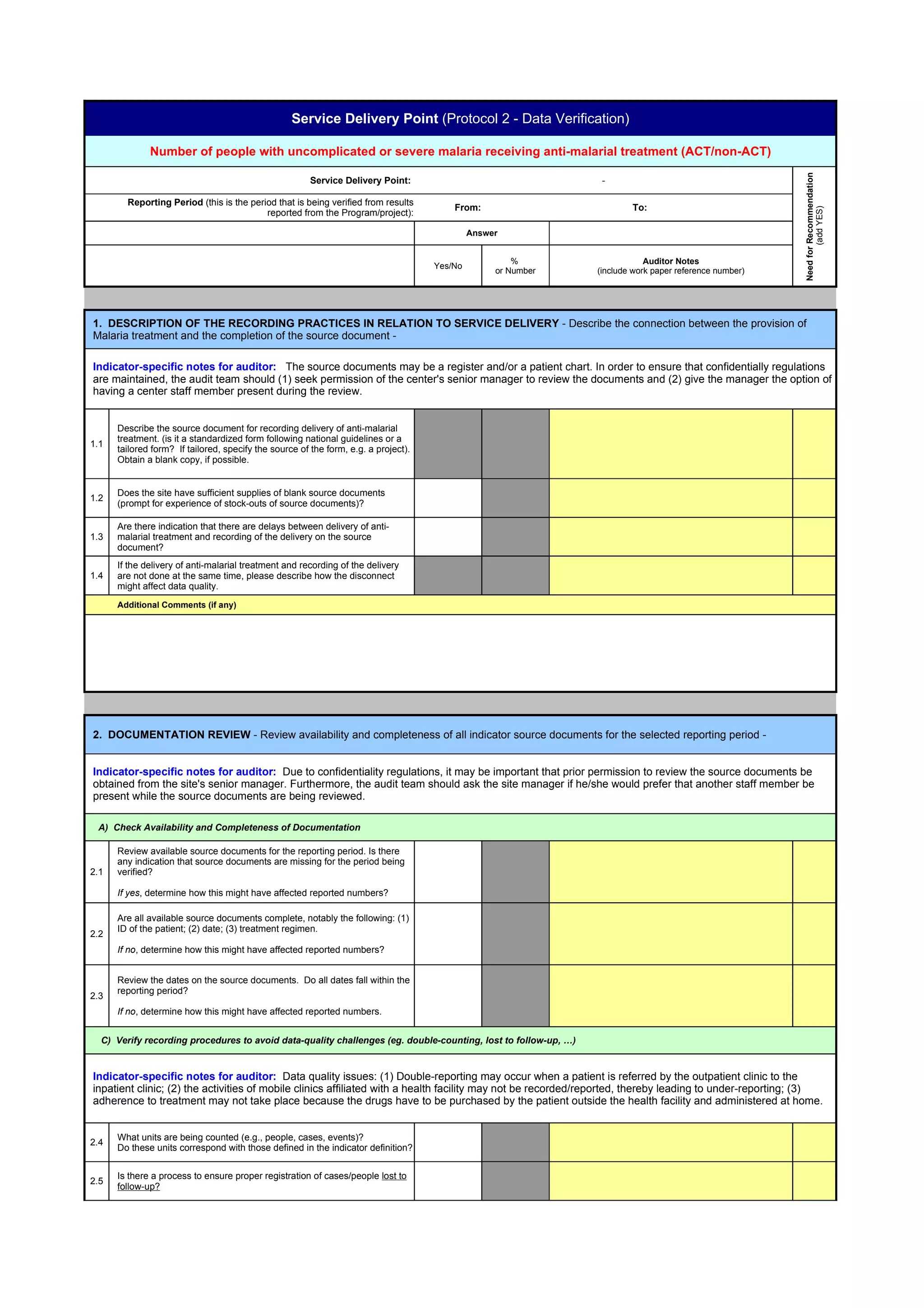 Service Delivery Point (Protocol 2 - Data Verification)

              Number of people with uncomplicated or severe malaria receiving anti-malarial treatment (ACT/non-ACT)




                                                                                                                                                          Need for Recommendation
                                                        Service Delivery Point:                                  -

        Reporting Period (this is the period that is being verified from results
                                                                                         From:                          To:




                                                                                                                                                                  (add YES)
                                          reported from the Program/project):

                                                                                              Answer


                                                                                                       %                    Auditor Notes
                                                                                     Yes/No
                                                                                                   or Number    (include work paper reference number)




1. DESCRIPTION OF THE RECORDING PRACTICES IN RELATION TO SERVICE DELIVERY - Describe the connection between the provision of
Malaria treatment and the completion of the source document -

Indicator-specific notes for auditor: The source documents may be a register and/or a patient chart. In order to ensure that confidentially regulations
are maintained, the audit team should (1) seek permission of the center's senior manager to review the documents and (2) give the manager the option of
having a center staff member present during the review.


      Describe the source document for recording delivery of anti-malarial
      treatment. (is it a standardized form following national guidelines or a
1.1
      tailored form? If tailored, specify the source of the form, e.g. a project).
      Obtain a blank copy, if possible.


      Does the site have sufficient supplies of blank source documents
1.2
      (prompt for experience of stock-outs of source documents)?

      Are there indication that there are delays between delivery of anti-
1.3   malarial treatment and recording of the delivery on the source
      document?
      If the delivery of anti-malarial treatment and recording of the delivery
1.4   are not done at the same time, please describe how the disconnect
      might affect data quality.
      Additional Comments (if any)




2. DOCUMENTATION REVIEW - Review availability and completeness of all indicator source documents for the selected reporting period -


Indicator-specific notes for auditor: Due to confidentiality regulations, it may be important that prior permission to review the source documents be
obtained from the site's senior manager. Furthermore, the audit team should ask the site manager if he/she would prefer that another staff member be
present while the source documents are being reviewed.

 A) Check Availability and Completeness of Documentation

      Review available source documents for the reporting period. Is there
      any indication that source documents are missing for the period being
2.1   verified?

      If yes, determine how this might have affected reported numbers?

      Are all available source documents complete, notably the following: (1)
      ID of the patient; (2) date; (3) treatment regimen.
2.2
      If no, determine how this might have affected reported numbers?


      Review the dates on the source documents. Do all dates fall within the
      reporting period?
2.3
      If no, determine how this might have affected reported numbers.


  C) Verify recording procedures to avoid data-quality challenges (eg. double-counting, lost to follow-up, …)


Indicator-specific notes for auditor: Data quality issues: (1) Double-reporting may occur when a patient is referred by the outpatient clinic to the
inpatient clinic; (2) the activities of mobile clinics affiliated with a health facility may not be recorded/reported, thereby leading to under-reporting; (3)
adherence to treatment may not take place because the drugs have to be purchased by the patient outside the health facility and administered at home.


      What units are being counted (e.g., people, cases, events)?
2.4
      Do these units correspond with those defined in the indicator definition?


      Is there a process to ensure proper registration of cases/people lost to
2.5
      follow-up?
 