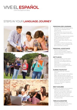 Vive ElEspañol
Personalized learning
·· Download our free don Quijote games
and start your language journey
before arrival.
·· Thorough written and oral tests will
place you in the academic level that is
right for you.
·· Included proven digital and educational
study materials for each level to
guarantee academic success.
·· An extra daily culture class for total
immersion.
·· Completion certificate documenting
your progress, hours completed, and
level of proficiency achieved.
Personal assistance
·· 24 hour emergency phone.
·· Tutor for extra academic support.
·· Cultural adaptation and professional
guidance counselor.
Settling in
·· Welcome reception at the school.
·· Orientation tour helps you get to
know your surroundings easily and
effectively.
·· Welcome pack containing all the
information you will need to settle in
quickly and successfully.
During your stay
·· Multimedia area with computer
stations.
·· Wi-Fi access throughout the buildings.
·· FREE unlimited access to the don
Quijote Spanish learning AppBooks for
our A1 and A2 online courses from the
moment you enroll in your classes.
·· Access to a library with books on
history, art, literature, magazines,
newspapers, etc.
Rest assured
Included in don Quijote accommodation:
·· Welcome amenities (in shared
apartment, and student residence),
bed linen, gas, electricity, and water.
·· Living area, TV, stove, and iron in
residence halls and apartments.
·· Daily cleaning service in common areas
in residence halls.
Triple guarantee
·· 100% price, satisfaction and
cancellation guarantee: If you find a
better price, we will match it!
Steps in your language JOURNEY
Live the Spanish Way
 
