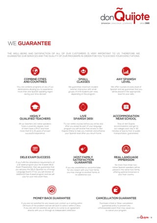 | 11
The well-being and satisfaction of all of our customers is very important to us. Therefore we
guarantee our services and the quality of our programs in order for you to exceed your expectations.
we guarantee
MONEY BACK GUARANTEE
If you are not satisfied for any reason just contact us in writing within
24 hours of the problem and we will work to solve it within 2 days.
If you are still not satisfied, we will try to come to an agreement
directly with you or through an independent arbitrator.
CANCELLATION GUARANTEE
Purchase a Gold or Silver cancellation
guarantee policy to prevent any
unforeseeable event that may cause you
to cancel your program.
combine cities
and countries
You can combine programs at any of our
destinations allowing you to experience
more than one Spanish speaking region
during your time abroad.
HIGHLY
QUALIFIED TEACHERS
All our teachers are native speakers,
have a university degree, most
of them have a Ph.D. and have
more than 6 to 15 years of proven
successful experience,
SMALL
CLASSES
We guarantee maximum student
teacher interaction with small
groups of 3-8 students per class,
depending on the program.
ANY SPANISH
LEVEL
We offer courses at every level of
Spanish and we guarantee that you
will be placed in the appropriate
level for your skills.
HOST FAMILY
SATISFACTION
GUARANTEE
If you are unsatisfied or uncomfortable
for any reason with your host family,
you may change to another family at
no additional cost.
ACCOMMODATION
NEAR SCHOOL
Stay at don Quijote
accommodation and get to
our colleges each day in 30
minutes or less by foot or public
transportation, guaranteed.
DELE EXAM SUCCESS
If you fulfill the attendance requirements of
a 12 week program plus the 4 week DELE
Exam Preparation, then we guarantee that
you will pass the DELE (Spanish as a Foreign
Language Exam). If not, you will receive an
additional free 4 week program and we will
pay for your new exam fees.
REAL LANGUAGE
IMMERSION
No more than three non-
native Spanish speakers will be
placed in the same host family
offering optimal immersion in
your host country.
LIVE
SPANISH 365!
Try our online courses before you arrive and
after you leave! As part of your language
program you will receive free access to don
Quijote Online to help you maintain and enhance
your Spanish level after you return home.
Spa ni sh la nguage lea rning since 1986
 