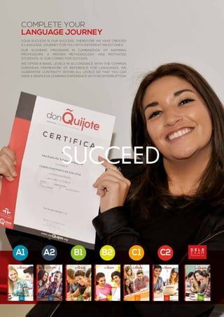 triunfa
C2C1B2B1A2A1
complete your
language journey
Your success is our success. Therefore we have created
a language journey for you with different milestones.
Our academic programs in combination of inspiring
professors, a proven methodology, and motivated
students, is our combo for success.
We offer 6 basic levels in accordance with the Common
European Framework of Reference for Languages. We
guarantee continuity within all levels so that you can
have a seamless learning experience with no interruption.
succeed
d e l e
e x a m
preparation
 
