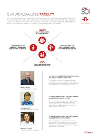 | 15
our world-class faculty
The enthusiasm, experience and professionalism of our more than one hundred teachers
is guaranteed. Our teachers are highly qualified in teaching Spanish as a foreign
language and they will help you learn the language in an enjoyable and effective way
while you experience a new culture full of surprises and subtleties.
20 years of experience teaching Spanish
Doctor of Spanish literature
For more than 20 years, as a specialist in Spanish
literature, Pedro has coordinated and taught different
personalized Spanish programs focusing on topics such
as arts, literature, culture and Spanish civilization.
10 years of experience teaching Spanish
Bachelor of Hispanic Studies
Over the past 10 years, as specialist in Spanish culture,
Mila has organized many personalized university
courses on diverse topics such as Hispanic culture,
history, tourism, business, architecture and health for
different American universities.
15 years of experience teaching Spanish
Bachelor of Hispanic Studies
Over the past 15 years, as a specialist in grammar
and vocabulary, he has helped thousands of students
from Asia and the USA improve their Spanish level
allowing them to integrate into the Spanish culture both
professionally and personally.
+400
Full time teachers
in 30 destinations
+30
years teaching Spanish
as a foreign language
native speakers and
Professionally highly
qualified teaching staff
all teachers have a
university degree and
most of them have a Ph.D.
Pedro Sánchez
Academic Director Madrid
Mila de la Cruz
Academic Director Valencia
Demetrio Sánchez
Academic Director barcelona
 