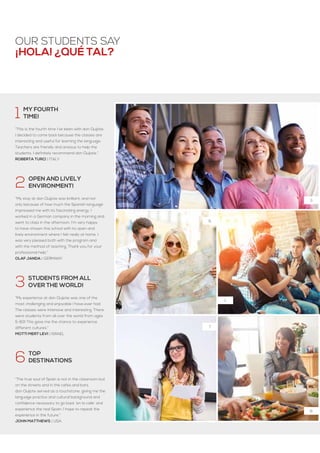 ¡hola! ¿Qué tal?
3.
6,
7.
8.
1.
our students say
1  My fourth
 time!
 
“This is the fourth time I’ve been with don Quijote.
I decided to come back because the classes are
interesting and useful for learning the language.
Teachers are friendly and anxious to help the
students. I definitely recommend don Quijote.“
Roberta turci | italy
2  Open and lively
 environment!
“My stay at don Quijote was brilliant, and not
only because of how much the Spanish language
impressed me with its fascinating energy. I
worked in a German company in the morning and
went to class in the afternoon. I'm very happy
to have chosen this school with its open and
lively environment where I felt really at home. I
was very pleased both with the program and
with the method of teaching. Thank you for your
professional help.“
Olaf Janda | Germany
3  Students from all
  over the world!
“My experience at don Quijote was one of the
most challenging and enjoyable I have ever had.
The classes were intensive and interesting. There
were students from all over the world from ages
5-83! This gave me the chance to experience
different cultures.”
Motti Mert Levi | Israel
6  Top
 destinations
 
“The true soul of Spain is not in the classroom but
on the streets and in the cafes and bars.
don Quijote served as a touchstone, giving me the
language practice and cultural background and
confidence necessary to go back ‘en la calle’ and
experience the real Spain. I hope to repeat the
experience in the future.”
John Matthews | USA
 