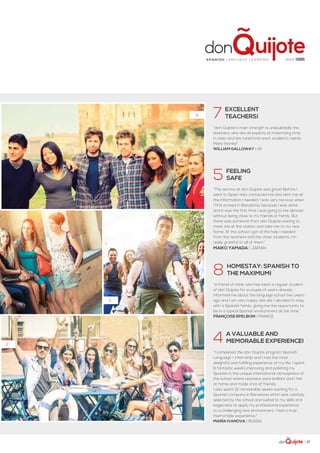 | 17
4.
5.
2.
7  Excellent
 teachers!
“don Quijote’s main strength is undoubtedly the
teachers, who are all experts at maximizing time
in class and are tuned into each student’s needs.
Many thanks!”
William Galloway | UK
5  FEELING
 SAFE
“The service at don Quijote was great! Before I
went to Spain they contacted me and sent me all
the information I needed. I was very nervous when
I first arrived in Barcelona, because I was alone
and it was the first time I was going to live abroad
without being close to my friends or family. But
there was someone from don Quijote waiting to
meet me at the station and take me to my new
home. At the school I got all the help I needed
from the teachers and the other students. I'm
really grateful to all of them.”
Maiko Yamada | Japan
8  Homestay: Spanish to
  the maximum!
“A friend of mine, who has been a regular student
of don Quijote for a couple of years already,
informed me about the language school two years
ago and I am very happy she did. I decided to stay
with a Spanish family, giving me the opportunity to
be in a typical Spanish environment all the time.”
Françoise Epelboin | France
4  A valuable and
  memorable experience!
“I completed the don Quijote program Spanish
Language + Internship and I had the most
delightful and fulfilling experience of my life. I spent
6 fantastic weeks improving and polishing my
Spanish in the unique international atmosphere of
the school where teachers were brilliant and I felt
at home and made a lot of friends.
I also spent 12 remarkable weeks working for a
Spanish company in Barcelona which was carefully
selected by the school and suited to my skills and
eagerness to apply my professional experience
to a challenging new environment. I had a truly
memorable experience.”
María Ivanova | Russia
since 1986Spa ni sh la nguage lea rning
 