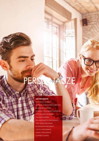 PERSONALIZA
PERSONALIZE
+25 PROGRAMS
Intensive Spanish
Official Exams preparation
Business Spanish
SPANISH TEACHERS PROGRAM
Specialized Spanish
Online Spanish
Mix and Match Programs
Gap year program
Internship Program
Youth Programs
Family Programs
Summer Camps
 