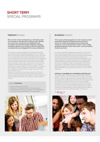 Short on time to learn the Spanish you will need to make
your business or stay abroad a rousing success? Wonder
how much more you and your key employees could
accomplish with a solid foundation in Spanish, including
vocabulary specific to your business? Premium Spanish is
an exceptional course designed for the busy professional.
PREMIUM SPANISH
PREMIUM programs
·· Intensive: 20 mini group classes
·· Intensive +: 20 mini group classes + 5 private classes
·· Super Intensive: 20 mini group classes + 10 private classes
·· Immersion: 20 mini group classes + 15 private classes
The Premium courses are designed for individuals who require
an accelerated intensive Spanish language course. The program
offers you the highest quality Intensive Spanish course customized
to your individual needs with expert personalized instruction and
one-to-one teaching. Your instructor will advise you from beginning
to end, analyzing your goals and creating a personalized program
content including a class schedule and complimentary activities
that may include company visits, cultural tours or excursions. We
are able to prepare personalized content for you on a specific
business topic, a technical area, or any other subject. To maximize
your progress, classes are limited to a maximum of 3 students.
Your classmates are guaranteed, as always, to have the same
level of Spanish as you.
Students who choose a Premium Super Intensive or Premium
Immersion package will enjoy 5 of their weekly private lessons in
the form of daily lunches with their professor. These conversational
lunches will help you develop your confidence in social business
settings.
This course is aimed at people who wish to acquire certain
basic skills in Spanish for Business and are also short
of time. You will study alongside active professionals
taking the course to advance their careers, recent college
graduates hoping to further their career, current university
students and more.
BUSINESS SPANISH
If you want acquire the language skills necessary to communicate
in business and legal situations, this is the perfect course for you.
Class materials include commercial texts, professional presentations
and business periodicals, all containing the vocabulary and
structures necessary to interact with clients and colleagues in the
target language. You will be provided with lists of specific business
vocabulary and given several informative handouts dealing with
the economic situations of Spain, other European countries, and
Latin America. The program consists of 10 business classes per
week and lasts either 2 or 4 weeks. We recommend combining the
Business Spanish course with another course for a more complete
experience.
Official Chamber of Commerce Certificate
What will you gain by completing the 4 week Intensive Business
program? Well, not only will you enjoy the advantages of studying
all of the material in logical order but you will also leave the course
well-prepared for the Basic Spanish Certificate in Business granted
by the Madrid Chamber of Commerce. This exam is officially
recognized by the Chamber of Commerce of Madrid and by the
University of Alcalá. It has considerable international value, giving
you easier access to the labor market and boosting your career
potential. don Quijote Barcelona, Madrid, Salamanca and Valencia
have agreements with the Madrid Chamber of Commerce.
SHORT TERM
SPECIAL PROGRAMS
 