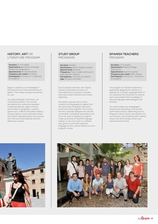 | 25
Duration: Flexible
Destinations: All don Quijote schools
Spanish level: All levels
Frequency: Tailor-made (minimum 2
daily Spanish classes)
Participants: minimum 6 students
Age: 14 years and older
Study group
programs
Due to popular demand, don Quijote
creates customized courses at a
favorable price for groups of people
who have similar interests and course
objectives.
We define a group as 6 or more
students (young people or adults) with
the same level of Spanish who book,
travel and arrive together. This course
format is specially designed for schools,
universities, companies, associations, etc.
You may want to develop a program
made up entirely of Spanish language
classes, or you may want to combine
your group course with a general
language course, cultural classes or a fun
program course.
Duration: 2 or 4 weeks
Destinations: Barcelona, Granada,
Madrid and Salamanca
Spanish level: B1 (intermediate)
Frequency per week: 10 classes
Participants: minimum 3 - maximum
10 students
history, art or
literature program
Eager to expand your knowledge of
the historical and cultural attributes of
Spain? Then these courses are perfect
for you!
You will participate in 10 history, art
or literature classes. The courses
will explore the connection between
a selected Spanish region’s history
and its distinct geography, customs,
gastronomy, folklore and politics (history
course); Spain’s most important trends
and artistic representations (art course);
the most prominent Spanish authors
(literature course).
Duration: 1 or 2 weeks
Destinations: Madrid, Malaga,
Salamanca
Spanish level: Spanish teacher
Frequency per week: 25+5 classes
Participants: minimum 3 - maximum
12 students
Spanish teachers
program
The program for Spanish teachers is
specifically designed for teachers of
Spanish as a Foreign Language (ELE) or
any individual that would like to expand
upon and update their knowledge of
second language methodologies and
theories.
You will increase your pedagogical
expertise by discussing controversial
grammatical topics, addressing how to
integrate culture, history and politics into
your lessons, and reviewing other related
issues that will inevitably enrich your
classroom back home.
 