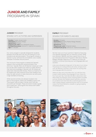 | 29
FAMILY PROGRAM
spanish for parents and kids
Get the most out of your summer in Spain by improving
your Spanish language with our intensive courses. While
your kids learn Spanish and have a great time at any of
our International Summer Programs in Barcelona, Madrid,
Malaga, Marbella, Salamanca or Valencia you have the
chance to continue improving your own language skills over
vacation.
Little ones will spend a large part of the day at our camps.
They’ll have fun making friends with other campers from
over 30 different countries, a key factor for putting their
new language skills into practice.
While we take care of the little ones, you will have time
to learn and/or perfect the language of your choice for
four hours per day. You’ll also be able to disconnect and
delve deep into Spanish culture, enjoying Spain’s enviable
summer climate and Mediterranean beaches, savoring
its wonderful and internationally acclaimed gastronomy
(with cooking classes), experiencing the roots of its popular
culture first hand (flamenco classes), or going shopping
and playing sports.
Duration: 2-8 weeks
Destinations: Barcelona, Madrid, Malaga, Marbella,
Salamanca, Valencia
Spanish level: All levels
Frequency per week: 20 Spanish classes
Participants per group: minimum 4 - maximum 12 students
JUNIOR and FAMILY
PROGRAMS IN SPAIN
JUNIOR PROGRAM
spanish with activities and supervision
Our Junior program is specially designed for students
between 14 and 18 years old, who are looking for an all
included study abroad program. The program includes a
Spanish course, full board accommodation, and a weekly
schedule of activities and excursions.
The structure of this program is divided into Spanish
classes in the morning and cultural activities in the
afternoon. Typically there are 20 Spanish classes per week,
but we also offer students the chance to really advance
their level and knowledge of Spanish with 30 classes per
week. Each class lasts 55 minutes. There is a maximum of
12 students per class (minimum 4) so that students may
enjoy the right amount of class interaction yet still receive
a high standard of teaching.
Whilst several activities are already included in the
price of the program, others are available at extra cost.
The program also provides 1 full day and 2 half-day
excursions per fortnight. These excursions include a guide
and a supervisor. The program has various start dates
throughout the year.
Duration: 2 weeks, all year round
Destinations: Barcelona, Malaga
Spanish level: All levels
Frequency per week: 20 or 30 Spanish classes
Participants per group: minimum 4 - maximum 12 students
Age: 14 - 18 years
 