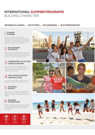 5+ 11+ 15+
2.
6.
3.
International Summer ProgramS
BUILDING CHARACTER
KIDS
5 to 10 years old
JUNIOR
11 to 14 years old
SENIOR
15 to 18 years old
1  SPANISH
 CLASSES
Students will learn Spanish in a great
international camp environment. We employ a
constantly evolving teaching methodology and
interactive curriculum, developed by our expert
educators, coaches and administrators.
2  60% SPANISH
 STUDENTS
Spanish (60%) and international students from
32 countries spend 24 hours a day together in
a culturally diverse learning environment, living in
dormitories or with a Spanish host family.
3  Workshops, activities
  and excursions
After their 4/5 morning language classes,
campers from all over the world share cultural
workshops, art projects, trips, excursions,
entertainment and sports.
4  exclusive location
  and facilities
All camps are exclusively located at the most
prestigious private school facilities of Spain.
5  optional
 sports
The best time for youngsters to improve and
develop their athletic skills is the summer! In
addition to normally scheduled afternoon sports
activities.
6  24 hour
 supervision
Excellent selected and highly involved staff. Our
staff encourages campers to build friendships
while providing energetic, highly involved
supervision.
Spanish classes | activities | excursions | accommodation
 