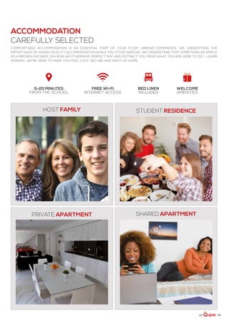 | 33
5-20 minutes
from the school
Free Wi-Fi
Internet access
Bed linen
included
welcome
amenities
Comfortable accommodation is an essential part of your study abroad experience. We understand the
importance of having quality accommodation while you study abroad. We understand that something as simple
as a broken shower can ruin an otherwise perfect day and distract you from what you are here to do – learn
Spanish. We’re here to make you feel cozy, secure and right at home.
Host family
private apartment
student residence
shared apartment
accommodation
carefully selected
 