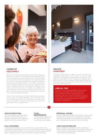 100% satisfaction
You may change to a different family
during the first week if you are not
satisfied, because the most important
thing for us is that you feel at home.
Homestay
Host family
Most of our host families have worked with us since the very beginning,
which says a lot about us. The families know from experience what
the role of a good host is. Accommodation with a host family allows
you to get the most out of your program by truly integrating yourself
into local life. Experiencing real Spanish life everyday will help you
quickly improve your Spanish skills. The word “family” should not be
taken too literally because your family could be a single parent who
takes in students because he or she enjoys the company or any
other type of family. Also, keep in mind that many families live in
apartments/flats rather than houses. Students will have their own
keys so that they can enter and exit as they please. Also, phone calls
can be received during your homestay.
Choose from accommodation with half board (breakfast and either
lunch or dinner) or full board (breakfast, lunch, and dinner). Lunch
normally takes place around 2 p.m. while dinner is normally served
around 9 p.m. Keep in mind that eating customs and cuisine may
greatly differ from your regular habits.
Private
apartment
This type of accommodation is ideal if you want to maintain your
independence and enjoy a touch of ‘luxury’. In every city, there
are rooms of varying sizes and apartments from studios to multi-
bedrooms. Apartments are fully furnished and equipped with a
kitchen, bathroom, and all necessary facilities. Internet access and
Wi-Fi upon request. These apartments are located in the cities’ most
central and fashionable districts.
Total
independence
You will always be given your
own keys so that you can
come and go as you please.
Fully equipped
In selecting host families, we do not look for luxury and comfort in the
material sense. Nevertheless, you can count on personal attention, help and
advice. You should not expect too much luxury in a student apartment/flat
either, although, you will of course have all the necessary amenities.
Less than 30 minutes
Except for Barcelona, Madrid, Tenerife and Valencia,
where suitable accommodation is very difficult to find, your
accommodation is always within walking distance of the
school (maximum 30 minutes).
Personal wishes
Are you a vegetarian, allergic to house pets or do you want
to placed with a family with young children? These and
other personal preferences should be communicated as
soon as possible and we will do our best to comply.
Arrival time
Arrival timer for all accommodation options is after
12:00 noon on Sunday before the course starts.
Accommodation must be vacated by noon on
Saturday after your course has finished. If you arrive
a day earlier, or if you want to stay a day longer, get
in touch with your don Quijote office to make the
necessary arrangements.
 