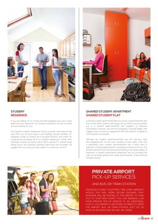 | 35
Student
residence
If you are looking for an inviting and well-equipped stay just a quick
walk from your classroom, our student residences may be the ideal
accommodation for you.
Our Spanish student residences have a youthful, international feel
and offer you all you’ll need in one building: laundry facilities, TV,
prepared meals or shared do-it-yourself kitchens, and areas for
studying and socializing. All of our student residences in Spain offer
individual, shared and triple rooms, Wi-Fi, shared TV, shared living/
dining rooms and washing machines. Bed linens are provided; we
suggest that you bring your own towels, for maximum comfort.
Shared student Apartment
shared student flat
In shared student apartments/flats you share a apartment/flat with
four or five other students. We always do our best to accommodate
you in a student apartment/flat with students of different
nationalities. However, the common language is typically English. We
suggest that you reach an agreement with one another to speak as
much Spanish as possible.
Although the student apartments/flats are not luxurious, they
are equipped with all the basic facilities (a bed, table, chair and
a wardrobe). Each student apartment/flat has a living room, a
television, a fully equipped kitchen, a washing machine and an iron. The
kitchen and bathroom are shared and cleaning is the responsibility of
everyone. In student apartments telephones are not provided but
calls can be easily placed from public phone booths, or personal cell
(mobile) phones.
Traveling alone? Your first time living abroad?
Would you feel more secure knowing that
someone will be waiting at the airport to take
you to your new home? You can reserve a 24
hour private pick-up service at an additional
cost if you prefer to be picked up directly from
the airport, bus, or train station. Just let us
know in advance and we will be there!
Private airport
pick-up services
and bus or train station
 