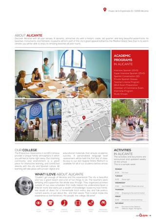 Paseo de la Explanada 15 | 03001 Alicante
| 41
ABOUT ALICANTE
Discover Alicante with all your senses. A dynamic, attractive city with a historic castle, old quarter, and long beautiful waterfronts. Its
beaches, monuments, and fantastic museums all form part of this city’s great appeal bathed by the Mediterranean Sea. Due to its warm
climate you will be able to enjoy its amazing beaches all year round.
Our college
The 8 spacious classrooms in our IEG Campus
provide a unique family atmosphere in which
you will feel at home right away. Our charming
community and environment is a great
place for interactive learning, and connected
directly with the city and Spanish culture. All
learning will take place with proven digital and
educational materials that ensure academic
success. A personalized language level
assessment will be held the first day of class.
Access to our don Quijote Online Platform is
available for all of our students before arrival.
WHAT I LOVE ABOUT ALICANTE
“Couldn’t get enough of Alicante and this experience! The city is beautiful
and has a great beach and a lot of fun things to do. The teachers were
amazing and supportive the whole way through. They organized activities
outside of our class schedules that really helped me understand Spain a
little bit more and were just a wealth of knowledge! I loved my host family.
We would sit down for a homemade lunch every day and talk politics,
current events, or just about life... and then siesta. That is what made this
experience so extraordinary, the people, the college, Alicante!”
ACADEMIC
PROGRAMS
in Alicante
Intensive Spanish (20+5)
Super Intensive Spanish (25+5)
Spanish Conversation (10)
Private Spanish Classes
Teacher’s Home Program
DELE Exam Preparation
Chamber of Commerce Exam
Internship Program
Study Groups
activities
in Alicante
The activities and excursions are
announced and updated weekly
at the school.
This is a sample week.
Monday
16:30 City tour
Tuesday
15:30 Movie night
Wednesday
17:00 Visit MUBAG (Museo del arte)
Thursday
17:00 Shopping at the central market
Friday
15:30 Immersion culture workshop
Saturday
8:00
Excursion to Isla Tabarca,
Valencia, Sitges, Tarragona...
dance
classes
weekend
excursion
movie
nights
cultural
visit
tapas
trip
city
tour
 