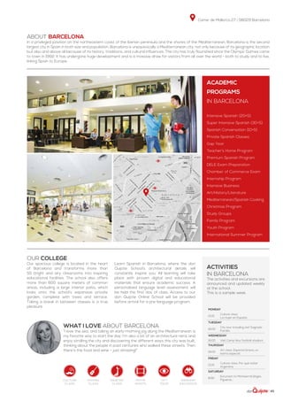 Carrer de Mallorca 27 | 08029 Barcelona
| 43
Plaça d’Espanya
ABOUT BARCELONA
In a privileged position on the northeastern coast of the Iberian peninsula and the shores of the Mediterranean, Barcelona is the second
largest city in Spain in both size and population. Barcelona is unequivocally a Mediterranean city, not only because of its geographic location
but also and above all because of its history, traditions, and cultural influences. The city has truly flourished since the Olympic Games came
to town in 1992. It has undergone huge development and is a massive draw for visitors from all over the world - both to study and to live,
linking Spain to Europe.
Monday
13:15
Culture class:
La mujer en España
Tuesday
16:00
City tour including visit Sagrada
Familia
Wednesday
16:00 Visit Camp Nou football stadium
Thursday
19:00
Art class: Especial Gracia, un
barrio especial
Friday
13:15
Culture class: Por qué visitar
Argentina
Saturday
8:00
Excursion to Montserrat,Sitges,
Figueras...
Our college
Our spacious college is located in the heart
of Barcelona and transforms more than
55 bright and airy classrooms into inspiring
educational facilities. The school also offers
more than 600 square meters of common
areas, including a large interior patio, which
looks onto the school’s expansive private
garden, complete with trees and terrace.
Taking a break in between classes is a true
pleasure.
Learn Spanish in Barcelona, where the don
Quijote School’s architectural details will
constantly inspire you. All learning will take
place with proven digital and educational
materials that ensure academic success. A
personalized language level assessment will
be held the first day of class. Access to our
don Quijote Online School will be provided
before arrival for a pre-language program.
WHAT I LOVE ABOUT BARCELONA
“I love the sea, and taking an early-morning jog along the Mediterranean is
my favorite way to start the day. I’m also a bit of an architecture nerd, and
enjoy strolling the city and discovering the different ways this city was built,
thinking about the people in past centuries who walked these streets. Then
there’s the food and wine – just amazing!”
ACADEMIC
PROGRAMS
in Barcelona
Intensive Spanish (20+5)
Super Intensive Spanish (30+5)
Spanish Conversation (10+5)
Private Spanish Classes
Gap Year
Teacher’s Home Program
Premium Spanish Program
DELE Exam Preparation
Chamber of Commerce Exam
Internship Program
Intensive Business
Art/History/Literature
Mediterranean/Spanish Cooking
Christmas Program
Study Groups
Family Program
Youth Program
International Summer Program
activities
in Barcelona
The activities and excursions are
announced and updated weekly
at the school.
This is a sample week.
Culture
class
singing
class
dancing
class
city
tour
weekend
excursion
movie
nights
 