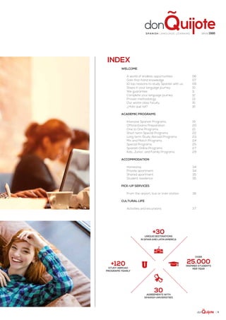 | 5
Welcome
A world of endless opportunities	 06
Gain first-hand knowledge	 07
10 top reasons to study Spanish with us	 09
Steps in your language journey	 10
We guarantee	 11
Complete your language journey	 12
Proven methodology	 13
Our world-class faculty	 15
¿Hola qué tal?	 16
academic Programs
Intensive Spanish Programs	 19
Official Exams Preparation	 20
One to One Programs	 21
Short term Special Programs	 22
Long term Study Abroad Programs	 23
Mix and Match Programs	 24
Special Programs	 25
Spanish Online Programs	 27
Kids, Junior, and Family Programs	 29
accommodation
Homestay	34
Private apartment	 34
Shared apartment	 35
Student residence	 35
Pick-up services
From the airport, bus or train station	 36
cultural life
Activities and excursions	 37
Index
+30UNIQUE DESTINATIONS
in Spain and Latin America
30Agreements with
Spanish Universities
Over
25.000INSPIRED students
per year
+120study abroad
PROGRAMS YEARLY
since 1986Spa ni sh la nguage lea rning
 