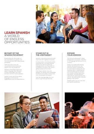 Learn Spanish
a world
of endless
opportunities
Knowing Spanish will provide you
with the freedom to connect and
communicate with 500 million people
worldwide!
Think how many more rich
conversations and professional
options that can provide you!
Spanish is the world’s third most
spoken language after Mandarin
Chinese and English, and ranks
second in terms of native speakers.
Spanish is also one of the official
languages in international
organizations, such as United Nations.
BE PART OF THE
SPANISH MOVEMENT
The Austrian philosopher Ludwig
Wittgenstein once wrote, “the limits
of my language are the limits of my
universe.”
There is no doubt that learning
Spanish will expand your own
personal universe, allowing you
to travel freely to places you only
dreamed about, connecting and
communicating one on one with
local people, reading fascinating
new writers, enjoying different
international cuisine, learning new
dances, discovering new musicians,
gaining a new horizon.
Spanish opens you up a new and
exciting life experiences.
EXPAND
YOUR HORIZON
Spanish is becoming more and more
important with regards to business.
A rising number of employers prefer
individuals who can speak Spanish
fluently and rate this particular
language skill as very important for
professional success in the current
global business environment.
One thing is certain, if you are
bilingual, you will be more marketable
and have more career choices than
your monolingual counterpart.
Gain the language edge and truly
shine in your next job interview.
STAND OUT IN
THE JOB MARKET
 