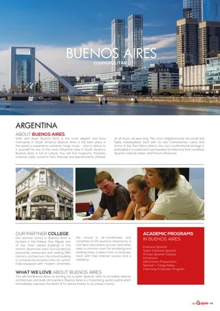| 63
buenos airescosmopolitan city
ABOUT buenos aires
Safe and clean, Buenos Aires is the most elegant and busy
metropolis in South America. Buenos Aires is the best place in
the world to experience authentic tango music - and to dance to
it yourself! As one of the most influential cities in South America,
Buenos Aires is full of culture. You will find museums, theatres,
cinemas, clubs, concerts, fairs, festivals and special events offered
at all hours, all year long. The city’s neighborhoods are small and
highly individualized, each with its own characteristic colors and
forms. In the San Telmo district, the city’s multinational heritage is
embodied in a varied and cosmopolitan architecture that combines
Spanish Colonial, Italian, and French influences.
WHAT WE LOVE ABOUT BUENOS AIRES
You will find Buenos Aires an exciting city to learn Spanish. With its incredibly-diverse
architecture and lively atmosphere, Buenos Aires is a fascinating world capital which
immediately captures the heart of its visitors thanks to its unique charms.
ACADEMIC PROGRAMS
in buenos aires
Intensive Spanish
Super Intensive Spanish
Private Spanish Classes
Immersion
DELE Exam Preparation
Spanish + Tango/Salsa
Internship/Volunteer Program
Our partner college
Our partner school in Buenos Aires is
located in the Palacio San Miguel, one
of the most valued buildings in the
historic downtown area. Surrounded by
beautifully preserved and striking 19th
Century architecture, the school building
is conveniently located in the city center.
Fully-equipped with modern amenities,
the school is air-conditioned and
comprises of 20 spacious classrooms, a
roof deck area where you can relax after
class, a common room for socializing and
drinking mate, a video room, a computer
room with free Internet access and a
cafeteria.
Argentina
 