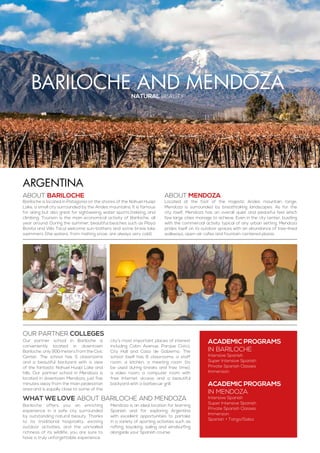 bariloche and mendozanatural beauty
ABOUT bariloche
Bariloche is located in Patagonia on the shores of the Nahuel Huapi
Lake, a small city surrounded by the Andes mountains. It is famous
for skiing but also great for sightseeing, water sports,trekking, and
climbing. Tourism is the main economical activity of Bariloche, all
year around. During the summer, beautiful beaches such as Playa
Bonita and Villa Tacul welcome sun-bathers and some brave lake
swimmers (the waters, from melting snow, are always very cold).
ABOUT MENDOZA
Located at the foot of the majestic Andes mountain range,
Mendoza is surrounded by breathtaking landscapes. As for the
city itself, Mendoza has an overall quiet and peaceful feel which
few large cities manage to achieve. Even in the city center, bustling
with the commercial activity typical of any urban setting, Mendoza
prides itself on its outdoor spaces with an abundance of tree-lined
walkways, open-air cafes and fountain-centered plazas.
ACADEMIC PROGRAMS
in Bariloche
Intensive Spanish
Super Intensive Spanish
Private Spanish Classes
Immersion
ACADEMIC PROGRAMS
in Mendoza
Intensive Spanish
Super Intensive Spanish
Private Spanish Classes
Immersion
Spanish + Tango/Salsa
Argentina
Bariloche offers you an enriching
experience in a safe city surrounded
by outstanding natural beauty. Thanks
to its traditional hospitality, exciting
outdoor activities, and the unrivalled
richness of its wildlife, you are sure to
have a truly unforgettable experience.
Mendoza is an ideal location for learning
Spanish and for exploring Argentina
with excellent opportunities to partake
in a variety of sporting activities such as
rafting, kayaking, sailing and windsurfing
alongside your Spanish course.
WHAT WE LOVE ABOUT BARILOCHE and MENDOZA
Our partner school in Bariloche is
conveniently located in downtown
Bariloche, only 900 meters from the Civic
Center. The school has 5 classrooms
and a beautiful backyard with a view
of the fantastic Nahuel Huapi Lake and
hills. Our partner school in Mendoza is
located in downtown Mendoza, just five
minutes away from the main pedestrian
area and is equally close to some of the
city’s most important places of interest
including Colon Avenue, Parque Cívico,
City Hall and Casa de Gobierno. The
school itself has 6 classrooms, a staff
room, a kitchen, a meeting room (to
be used during breaks and free time),
a video room, a computer room with
free Internet access and a beautiful
backyard with a barbecue grill.
Our partner colleges
 