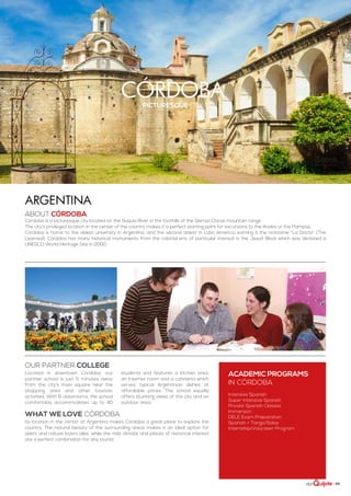 | 65
córdobapicturesque city
ABOUT córdoba
Córdoba is a picturesque city located on the Suquía River in the foothills of the Sierras Chicas mountain range.
The city’s privileged location in the center of the country makes it a perfect starting point for excursions to the Andes or the Pampas.
Córdoba is home to the oldest university in Argentina, and the second oldest in Latin America, earning it the nickname “La Docta” (The
Learned). Córdoba has many historical monuments from the colonial era; of particular interest is the Jesuit Block which was declared a
UNESCO World Heritage Site in 2000.
Argentina
Its location in the center of Argentina makes Córdoba a great place to explore the
country. The natural beauty of the surrounding areas makes it an ideal option for
skiers and nature lovers alike, while the mild climate and places of historical interest
are a perfect combination for any tourist.
Located in downtown Córdoba, our
partner school is just 5 minutes away
from the city’s main square near the
shopping area and other touristic
activities. With 6 classrooms, the school
comfortably accommodates up to 40
students and features a kitchen area,
an Internet room and a cafeteria which
serves typical Argentinian dishes at
affordable prices. The school equally
offers stunning views of the city and an
outdoor area.
ACADEMIC PROGRAMS
in córdoba
Intensive Spanish
Super Intensive Spanish
Private Spanish Classes
Immersion
DELE Exam Preparation
Spanish + Tango/Salsa
Internship/Volunteer Program
WHAT WE LOVE córdoba
Our partner college
 