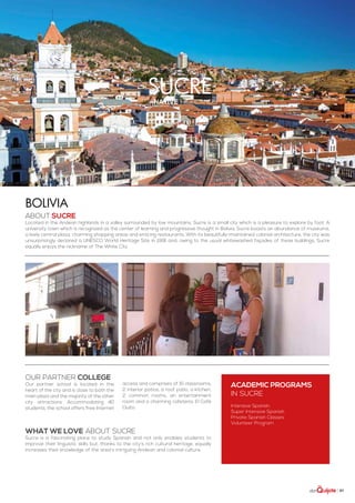 | 67
sucrenative highlands
ABOUT Sucre
Located in the Andean highlands in a valley surrounded by low mountains, Sucre is a small city which is a pleasure to explore by foot. A
university town which is recognized as the center of learning and progressive thought in Bolivia, Sucre boasts an abundance of museums,
a lively central plaza, charming shopping areas and enticing restaurants. With its beautifully-maintained colonial architecture, the city was
unsurprisingly declared a UNESCO World Heritage Site in 1991 and, owing to the usual whitewashed façades of these buildings; Sucre
equally enjoys the nickname of The White City.
Bolivia
WHAT WE LOVE ABOUT SUCRE
Sucre is a fascinating place to study Spanish and not only enables students to
improve their linguistic skills but, thanks to the city’s rich cultural heritage, equally
increases their knowledge of the area’s intriguing Andean and colonial culture.
ACADEMIC PROGRAMS
in Sucre
Intensive Spanish
Super Intensive Spanish
Private Spanish Classes
Volunteer Program
Our partner college
Our partner school is located in the
heart of the city and is close to both the
main plaza and the majority of the other
city attractions. Accommodating 40
students, the school offers free Internet
access and comprises of 15 classrooms,
2 interior patios, a roof patio, a kitchen,
2 common rooms, an entertainment
room and a charming cafeteria, El Café
Quito.
 