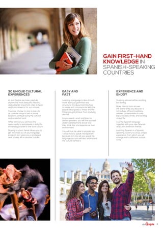 | 7
Gain first-hand
knowledge IN
Spanish-speaking
countries
At don Quijote we have carefully
chosen the most beautiful, historic,
and culturally important cities in Spain
and Latin America for our schools.
You may choose to stay in one city
or combine stays in two or more
locations, without losing the cultural
and academic beat.
While abroad you will have the
opportunity to participate in daily life,
immersing yourself in the local culture.
Staying in a host family allows you to
get the most out of your language
program as it gives you a privileged
view of daily life in another culture.
30 Unique Cultural
Experiences
Studying abroad will be anything
but boring.
Make friends from all over
the world while you discover a
rich culture of local traditions,
relaxed conversations in café
bars, leisurely strolls, and exciting
street life.
Live the Spanish language
together with your new Spanish
and Latin American friends.
Learning Spanish in a Spanish
speaking country is a truly unique
experience from which you will
emerge with a different outlook
in life.
experience and
Enjoy
Learning a language is about much
more than just grammar and
structure, it is about learning how
to relate and communicate with the
people who speak it. These are the
things you will achieve from studying
abroad.
As you speak, read, and listen to
native speakers, you will find yourself
understanding more about how
they think, live, and experience their
environment.
You will truly be able to proudly say
“I know how to speak real Spanish”
because not only will you speak the
language, but you will also understand
the culture behind it.
easy and
fast
 