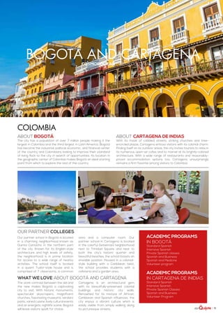 | 71
bogotá and cartagenacosmopolitan meets colonial
ABOUT Bogotá
The city has a population of over 7 million people making it the
largest in Colombia and the third largest in Latin America. Bogotá
has become the industrial, political, economic, and financial center
of the country and Colombians looking to improve their standard
of living flock to the city in search of opportunities. Its location in
the geographic center of Colombia makes Bogotá an ideal starting
point from which to explore the rest of the country.
ABOUT Cartagena de Indias
With its maze of cobbled streets, striking churches and tree-
encircled plazas, Cartagena entices visitors with its colonial charm.
Priding itself on its outdoor areas, the city invites tourists to relax in
its numerous open-air cafes and to marvel at its brightly-colored
architecture. With a wide range of restaurants and reasonably-
priced accommodation options too, Cartagena unsurprisingly
remains a firm favorite among visitors to Colombia.
ACADEMIC PROGRAMS
in Bogotá
Standard Spanish
Intensive Spanish
Private Spanish classes
Spanish and Business
Spanish and Medicine
Volunteer program
ACADEMIC PROGRAMS
in cartagena de inidias
Standard Spanish
Intensive Spanish
Private Spanish Classes
Spanish and Business
Volunteer Program
Colombia
The stark contrast between the old and
the new makes Bogotá a captivating
city to visit. With historic monuments,
spectacular skyscrapers, magnificent
churches, fascinating museums, verdant
parks, varied cuisine, lively cultural events
and an energetic nightlife scene, Bogotá
will leave visitors spoilt for choice.
Cartagena is an architectural gem
with its beautifully-preserved colonial
buildings and historic city walls.
Renowned for its mixture of African,
Caribbean and Spanish influences, the
city enjoys a vibrant culture which is
easily visible from simply walking along
its picturesque streets.
WHAT WE LOVE ABOUT bogotá and cartagena
Our partner school in Bogotá is located
in a charming neighborhood known as
Quinta Camacho in the northern part
of the city. Known for its English-style
architecture and high levels of safety,
the neighborhood is in prime location
for access to a wide range of nearby
activities. The school itself is located
in a quaint Tudor-style house and is
comprised of 7 classrooms, a common
area and a computer room. Our
partner school in Cartagena is located
in the colorful Getsemani neighborhood
next to Trinidad Square and near to
both the city’s historic quarter and
beautiful beaches, the school boasts an
enviable position. Housed in a colonial-
style building with a Caribbean twist,
the school provides students with a
cafeteria and a garden area..
Our partner colleges
 